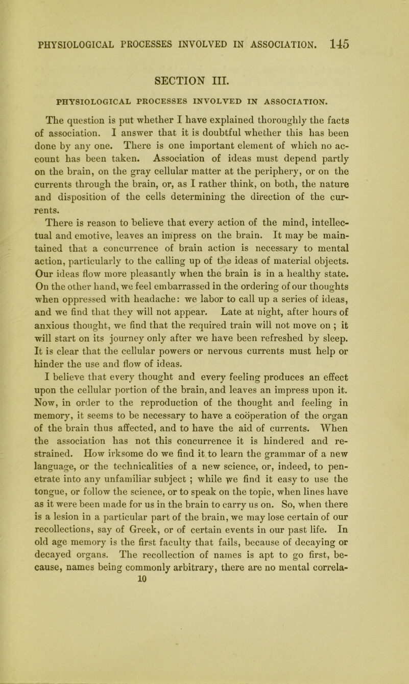 SECTION III. PHYSIOLOGICAL PROCESSES INVOLVED IN ASSOCIATION. The question is put whether I have explained thoroughly the facts of association. I answer that it is doubtful whether this has been done by any one. There is one important element of which no ac- count has been taken. Association of ideas must depend partly on the brain, on the gray cellular matter at the periphery, or on the currents through the brain, or, as I rather think, on both, the nature and disposition of the cells determining the direction of the cur- rents. There is reason to believe that every action of the mind, intellec- tual and emotive, leaves an impress on the brain. It may be main- tained that a concurrence of brain action is necessary to mental action, particularly to the calling up of the ideas of material objects. Our ideas flow more pleasantly when the brain is in a healthy state. On the other hand, we feel embarrassed in the ordering of our thoughts when oppressed with headache: we labor to call up a series of ideas, and we find that they will not appear. Late at night, after hours of anxious thought, we find that the required train will not move on ; it will start on its journey only after we have been refreshed by sleep. It is clear that the cellular powers or nervous currents must help or hinder the use and flow of ideas. I believe that every thought and every feeling produces an effect upon the cellular portion of the brain, and leaves an impress upon it. Now, in order to the reproduction of the thought and feeling in memory, it seems to be necessary to have a cooperation of the organ of the brain thus affected, and to have the aid of currents. When the association has not this concurrence it is hindered and re- strained. How irksome do we find it to learn the grammar of a new language, or the technicalities of a new science, or, indeed, to pen- etrate into any unfamiliar subject ; while fve find it easy to use the tongue, or follow the science, or to speak on the topic, when lines have as it were been made for us in the brain to carry us on. So, when there is a lesion in a particular part of the brain, we may lose certain of our recollections, say of Greek, or of certain events in our past life. In old age memory is the first faculty that fails, because of decaying or decayed organs. The recollection of names is apt to go first, be- cause, names being commonly arbitrary, there are no mental correla- 10