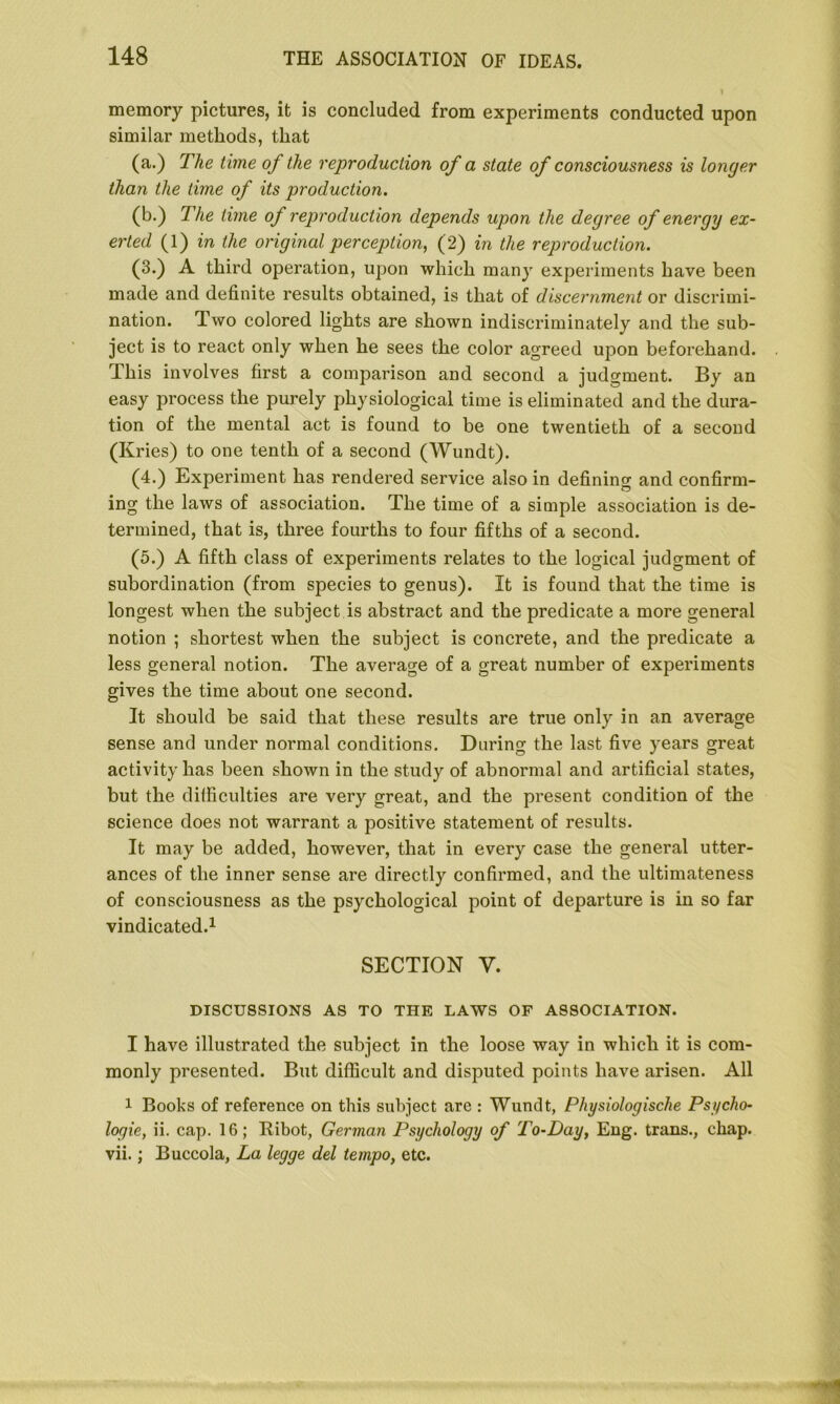 memory pictures, it is concluded from experiments conducted upon similar methods, that (a.) The time of the reproduction of a state of consciousness is longer than the time of its production. (b.) The time of reproduction depends upon the degree of energy ex- erted (1) in the original perception, (2) in the reproduction. (3.) A third operation, upon which many experiments have been made and definite results obtained, is that of discernment or discrimi- nation. Two colored lights are shown indiscriminately and the sub- ject is to react only when he sees the color agreed upon beforehand. This involves first a comparison and second a judgment. By an easy process the purely physiological time is eliminated and the dura- tion of the mental act is found to be one twentieth of a second (Kries) to one tenth of a second (Wundt). (4.) Experiment has rendered service also in defining and confirm- ing the laws of association. The time of a simple association is de- termined, that is, three fourths to four fifths of a second. (5.) A fifth class of experiments relates to the logical judgment of subordination (from species to genus). It is found that the time is longest when the subject is abstract and the predicate a more general notion ; shortest when the subject is concrete, and the predicate a less general notion. The average of a great number of experiments gives the time about one second. It should be said that these results are true only in an average sense and under normal conditions. During the last five years great activity has been shown in the study of abnormal and artificial states, but the difficulties are very great, and the present condition of the science does not warrant a positive statement of results. It may be added, however, that in every case the general utter- ances of the inner sense are directly confirmed, and the ultimateness of consciousness as the psychological point of departure is in so far vindicated.1 SECTION V. DISCUSSIONS AS TO THE LAWS OF ASSOCIATION. I have illustrated the subject in the loose way in which it is com- monly presented. But difficult and disputed points have arisen. All 1 Books of reference on this subject are : Wundt, Physiologische Psycho- logy, ii. cap. 16; Ribot, German Psychology of To-Day, Eng. trans., chap, vii.; Buccola, La legge del tempo, etc.