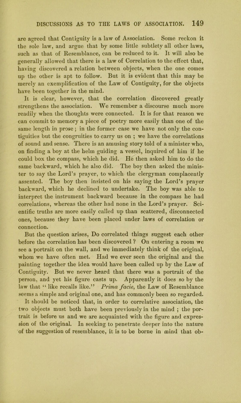 are agreed that Contiguity is a law of Association. Some reckon it the sole law, and argue that by some little subtlety all other laws, such as that of Resemblance, can be reduced to it. It will also be generally allowed that there is a law of Correlation to the effect that, having discovered a relation between objects, when the one comes up the other is apt to follow. But it is evident that this may be merely an exemplification of the Law of Contiguity, for the objects have been together in the mind. It is clear, however, that the correlation discovered greatly strengthens the association. We remember a discourse much more readily when the thoughts were connected. It is for that reason we can commit to memory a piece of poetry more easily than one of the same length in prose; in the former case we have not only the con- tiguities but the congruities to carry us on ; we have the correlations of sound and sense. There is an amusing story told of a minister who, on finding a boy at the helm guiding a vessel, inquired of him if he could box the compass, which he did. He then asked him to do the same backward, which he also did. The boy then asked the minis- ter to say the Lord’s prayer, to which the clergyman complacently assented. The boy then insisted on his saying the Lord’s prayer backward, which he declined to undertake. The boy was able to interpret the instrument backward because in the compass he had correlations, whereas the other had none in the Lord’s prayer. Sci- entific truths are more easily called up than scattered, disconnected ones, because they have been placed under laws of correlation or connection. But the question arises, Do correlated things suggest each other before the correlation has been discovered ? On entering a room we see a portrait on the wall, and we immediately think of the original, whom we have often met. Had we ever seen the original and the painting together the idea would have been called up by the Law of Contiguity. But we never heard that there was a portrait of the person, and yet his figure casts up. Apparently it does so by the law that “ like recalls like.” Prima facie, the Law of Resemblance seems a simple and original one, and has commonly been so regarded. It should be noticed that, in order to correlative association, the two objects must both have been previously in the mind ; the por- trait is before us and we are acquainted with the figure and expres- sion of the original. In seeking to penetrate deeper into the nature of the suggestion of resemblance, it is to be borne in mind that ob-