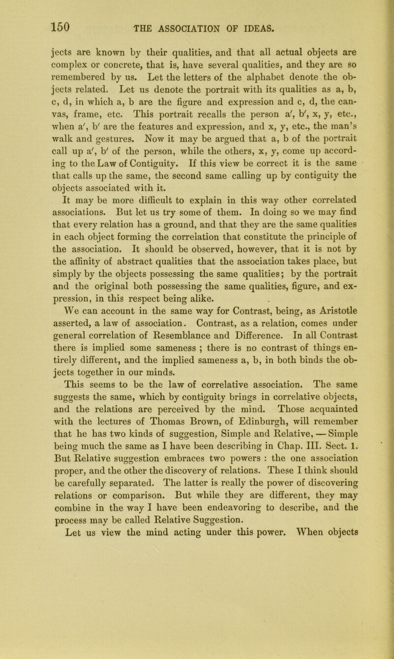 jects are known by their qualities, and that all actual objects are complex or concrete, that is, have several qualities, and they are so remembered by us. Let the letters of the alphabet denote the ob- jects related. Let us denote the portrait with its qualities as a, b, c, d, in which a, b are the figure and expression and c, d, the can- vas, frame, etc. This portrait recalls the person a', b7, x, y, etc., when a', b7 are the features and expression, and x, y, etc., the man’s walk and gestures. Now it may be argued that a, b of the portrait call up a7, b7 of the person, while the others, x, y, come up accord- ing to the Law of Contiguity. If this view be correct it is the same that calls up the same, the second same calling up by contiguity the objects associated with it. It may be more difficult to explain in this way other correlated associations. But let us try some of them. In doing so we may find that every relation has a ground, and that they are the same qualities in each object forming the correlation that constitute the principle of the association. It should be observed, however, that it is not by the affinity of abstract qualities that the association takes place, but simply by the objects possessing the same qualities; by the portrait and the original both possessing the same qualities, figure, and ex- pression, in this respect being alike. We can account in the same way for Contrast, being, as Aristotle asserted, a law of association. Contrast, as a relation, comes under general correlation of Resemblance and Difference. In all Contrast there is implied some sameness ; there is no contrast of things en- tirely different, and the implied sameness a, b, in both binds the ob- jects together in our minds. This seems to be the law of correlative association. The same suggests the same, which by contiguity brings in correlative objects, and the relations are perceived by the mind. Those acquainted with the lectures of Thomas Brown, of Edinburgh, will remember that he has two kinds of suggestion, Simple and Relative, — Simple being much the same as I have been describing in Chap. III. Sect. 1. But Relative suggestion embraces two powers : the one association proper, and the other the discovery of relations. These I think should be carefully separated. The latter is really the power of discovering relations or comparison. But while they are different, they may combine in the way I have been endeavoring to describe, and the process may be called Relative Suggestion. Let us view the mind acting under this power. When objects