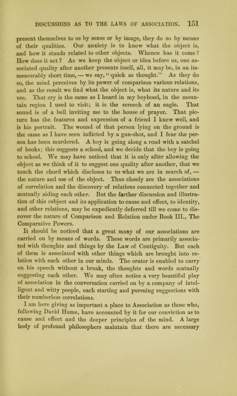 present themselves to us by sense or by image, they do so by means of their qualities. Our anxiety is to know what the object is, and bow it stands related to other objects. Whence has it come ? How does it act ? As we keep the object or idea before us, one as- sociated quality after another presents itself, all, it may be, in an im- measurably short time, — we say, “ quick as thought.” As they do so, the mind perceives by its power of comparison various relations, and as the result we find what the object is, what its nature and its use. That cry is the same as I heard in my boyhood, in the moun- tain region I used to visit; it is the screech of an eagle. That sound is of a bell inviting me to the house of prayer. That pic- ture has the features and expression of a friend I knew well, and is his portrait. The wound of that person lying on the ground is the same as I have seen inflicted by a gun-shot, and I fear the per- son has been murdered. A boy is going along a road with a satchel of books; this suggests a school, and we decide that the boy is going to school. We may have noticed that it is only after allowing the object as we think of it to suggest one quality after another, that we touch the chord which discloses to us what we are in search of, — the nature and use of the object. Thus closely are the associations of correlation and the discovery of relations connected together and mutuallv aiding each other. But the farther discussion and illustra- tion of this subject and its application to cause and effect, to identity, and other relations, may be expediently deferred till we come to dis- cover the nature of Comparison and Relation under Book III., The Comparative Powers. It should be noticed that a great many of our associations are carried on by means of words. These words are primarily associa- ted with thoughts and things by the Law of Contiguity. But each of them is associated with other things which are brought into re- lation with each other in our minds. The orator is enabled to carry on his speech without a break, the thoughts and words mutually suggesting each other. We may often notice a very beautiful play of association in the conversation carried on by a company of intel- ligent and witty people, each starting and pursuing suggestions with their numberless correlations. I am here giving as important a place to Association as those who, following David Hume, have accounted by it for our conviction as to cause and effect and the deeper principles of the mind. A large body of profound philosophers maintain that there are necessary