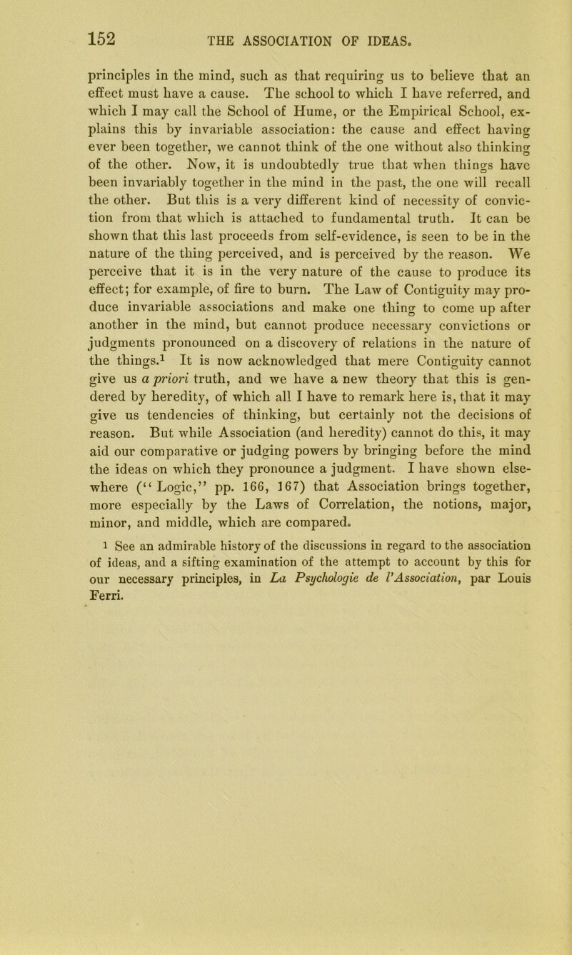 principles in the mind, such as that requiring us to believe that an effect must have a cause. The school to which I have referred, and which I may call the School of Hume, or the Empirical School, ex- plains this by invariable association: the cause and effect having ever been together, we cannot think of the one without also thinking of the other. Now, it is undoubtedly true that when things have been invariably together in the mind in the past, the one will recall the other. But this is a very different kind of necessity of convic- tion from that which is attached to fundamental truth. It can be shown that this last proceeds from self-evidence, is seen to be in the nature of the thing perceived, and is perceived by the reason. We perceive that it is in the very nature of the cause to produce its effect; for example, of fire to burn. The Law of Contiguity may pro- duce invariable associations and make one thing to come up after another in the mind, but cannot produce necessary convictions or judgments pronounced on a discovery of relations in the nature of the things.1 It is now acknowledged that mere Contiguity cannot give us a priori truth, and we have a new theory that this is gen- dered by heredity, of which all I have to remark here is, that it may give us tendencies of thinking, but certainly not the decisions of reason. But while Association (and heredity) cannot do this, it may aid our comparative or judging powers by bringing before the mind the ideas on which they pronounce a judgment. I have shown else- where (“Logic,” pp. 166, 167) that Association brings together, more especially by the Laws of Correlation, the notions, major, minor, and middle, which are compared, i See an admirable history of the discussions in regard to the association of ideas, and a sifting examination of the attempt to account by this for our necessary principles, in La Psychologic de l’Association, par Louis Ferri.