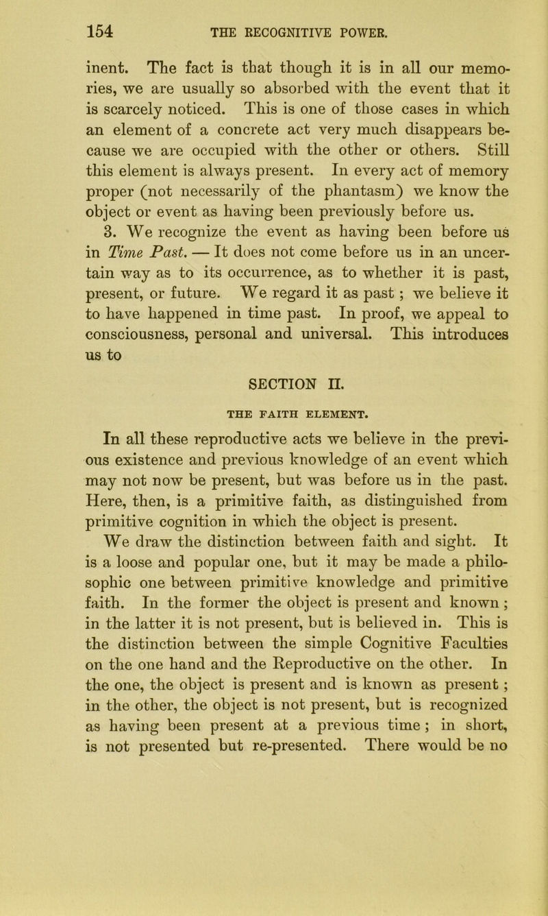 inent. The fact is that though it is in all our memo- ries, we are usually so absorbed with the event that it is scarcely noticed. This is one of those cases in which an element of a concrete act very much disappears be- cause we are occupied with the other or others. Still this element is always present. In every act of memory proper (not necessarily of the phantasm) we know the object or event as having been previously before us. 3. We recognize the event as having been before us in Time Past. — If does not come before us in an uncer- tain way as to its occurrence, as to whether it is past, present, or future. We regard it as past; we believe it to have happened in time past. In proof, we appeal to consciousness, personal and universal. This introduces us to SECTION II. THE FAITH ELEMENT. In all these reproductive acts we believe in the previ- ous existence and previous knowledge of an event which may not now be present, but was before us in the past. Here, then, is a primitive faith, as distinguished from primitive cognition in which the object is present. We draw the distinction between faith and sight. It is a loose and popular one, but it may be made a philo- sophic one between primitive knowledge and primitive faith. In the former the object is present and known ; in the latter it is not present, but is believed in. This is the distinction between the simple Cognitive Faculties on the one hand and the Reproductive on the other. In the one, the object is present and is known as present; in the other, the object is not present, but is recognized as having been present at a previous time ; in short, is not presented but re-presented. There would be no