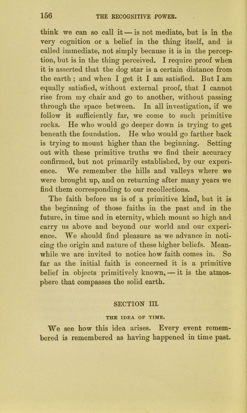 think we can so call it — is not mediate, but is in the very cognition or a belief in the thing itself, and is called immediate, not simply because it is in the percep- tion, but is in the thing perceived. I require proof when it is asserted that the dog star is a certain distance from the earth ; and when I get it I am satisfied. But I am equally satisfied, without external proof, that I cannot rise from my chair and go to another, without passing through the space between. In all investigation, if we follow it sufficiently far, we come to such primitive rocks. He who would go deeper down is trying to get beneath the foundation. He who would go farther back is trying to mount higher than the beginning. Setting out with these primitive truths we find their accuracy confirmed, but not primarily established, by our experi- ence. We remember the hills and valleys where we were brought up, and on returning after many years we find them corresponding to our recollections. The faith before us is of a primitive kind, but it is the beginning of those faiths in the past and in the future, in time and in eternity, which mount so high and carry us above and beyond our world and our experi- ence. We should find pleasure as we advance in noti- cing the origin and nature of these higher beliefs. Mean- while we are invited to notice how faith comes in. So far as the initial faith is concerned it is a primitive belief in objects primitively known, — it is the atmos- phere that compasses the solid earth. SECTION III. THE IDEA OF TIME. We see how this idea arises. Every event remem- bered is remembered as having happened in time past.