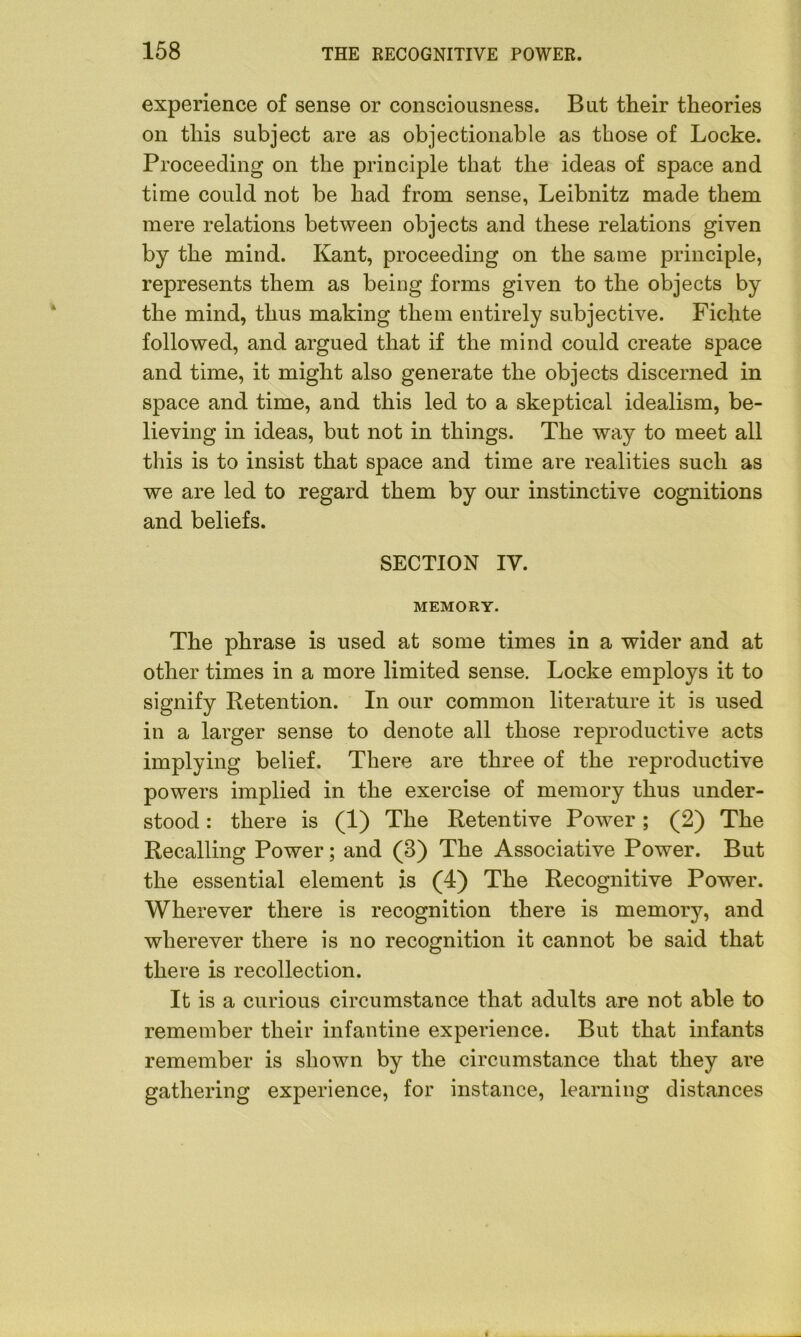 experience of sense or consciousness. But their theories on this subject are as objectionable as those of Locke. Proceeding on the principle that the ideas of space and time could not be had from sense, Leibnitz made them mere relations between objects and these relations given by the mind. Kant, proceeding on the same principle, represents them as being forms given to the objects by the mind, thus making them entirely subjective. Fichte followed, and argued that if the mind could create space and time, it might also generate the objects discerned in space and time, and this led to a skeptical idealism, be- lieving in ideas, but not in things. The way to meet all this is to insist that space and time are realities such as we are led to regard them by our instinctive cognitions and beliefs. SECTION IY. MEMORY. The phrase is used at some times in a wider and at other times in a more limited sense. Locke employs it to signify Retention. In our common literature it is used in a larger sense to denote all those reproductive acts implying belief. There are three of the reproductive powers implied in the exercise of memory thus under- stood : there is (1) The Retentive Power; (2) The Recalling Power; and (3) The Associative Power. But the essential element is (4) The Recognitive Power. Wherever there is recognition there is memory, and wherever there is no recognition it cannot be said that there is recollection. It is a curious circumstance that adults are not able to remember their infantine experience. But that infants remember is shown by the circumstance that they are gathering experience, for instance, learning distances