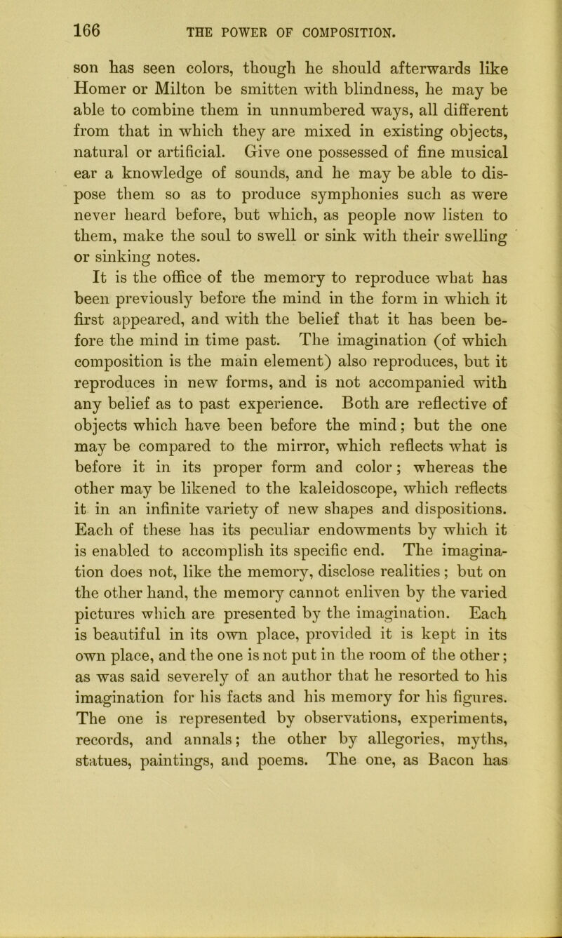 son has seen colors, though he should afterwards like Homer or Milton be smitten with blindness, he may be able to combine them in unnumbered ways, all different from that in which they are mixed in existing objects, natural or artificial. Give one possessed of fine musical ear a knowledge of sounds, and he may be able to dis- pose them so as to produce symphonies such as were never heard before, but which, as people now listen to them, make the soul to swell or sink with their swelling or sinking notes. It is the office of the memory to reproduce what has been previously before the mind in the form in which it first appeared, and with the belief that it has been be- fore the mind in time past. The imagination (of which composition is the main element) also reproduces, but it reproduces in new forms, and is not accompanied with any belief as to past experience. Both are reflective of objects which have been before the mind; but the one may be compared to the mirror, which reflects what is before it in its proper form and color; whereas the other may be likened to the kaleidoscope, which reflects it in an infinite variety of new shapes and dispositions. Each of these has its peculiar endowments by which it is enabled to accomplish its specific end. The imagina- tion does not, like the memory, disclose realities; but on the other hand, the memory cannot enliven by the varied pictures which are presented by the imagination. Each is beautiful in its own place, provided it is kept in its own place, and the one is not put in the room of the other; as was said severely of an author that he resorted to his imagination for his facts and his memory for his figures. The one is represented by observations, experiments, records, and annals; the other by allegories, myths, statues, paintings, and poems. The one, as Bacon has
