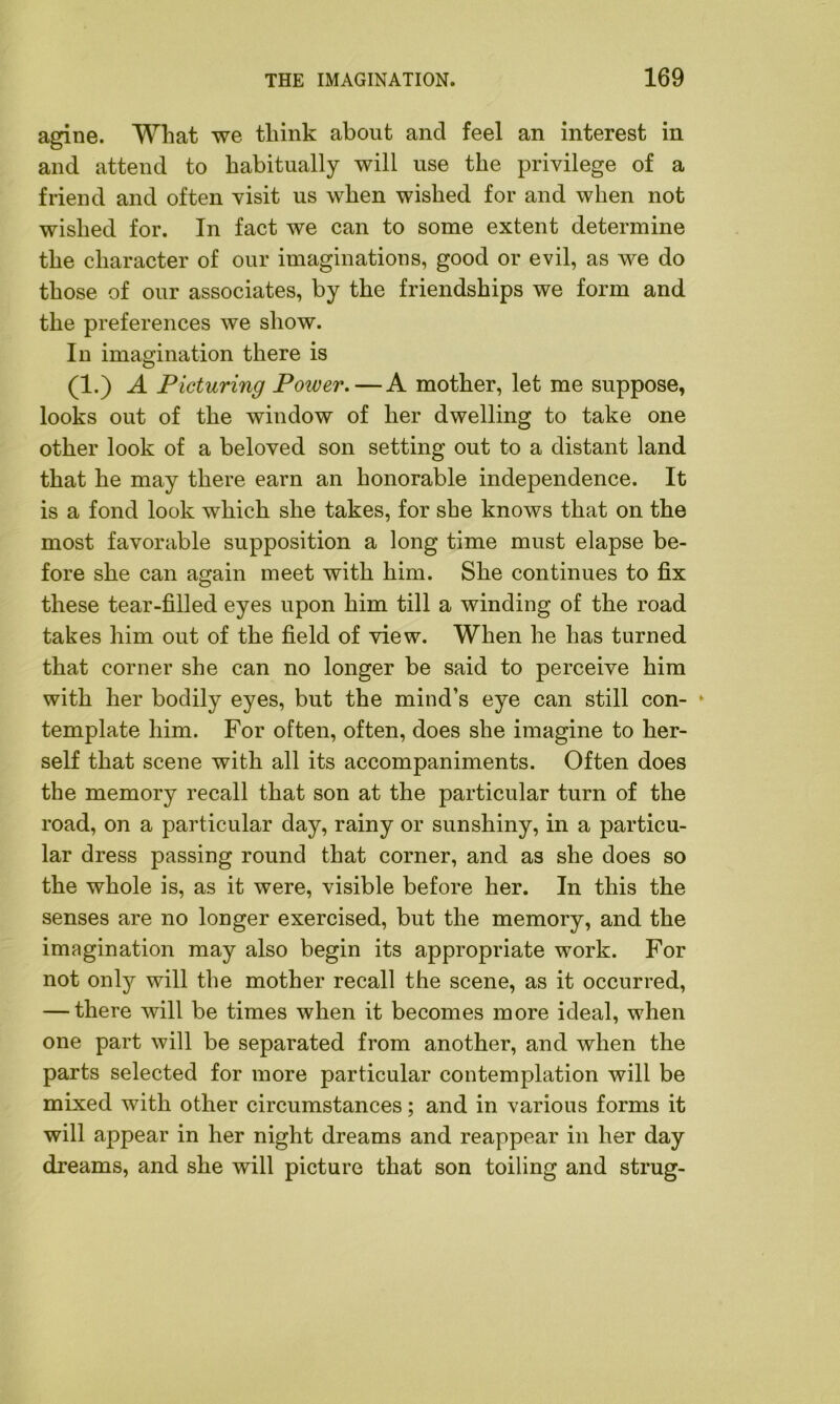 agine. What we think about and feel an interest in and attend to habitually will use the privilege of a friend and often visit us when wished for and when not wished for. In fact we can to some extent determine the character of our imaginations, good or evil, as we do those of our associates, by the friendships we form and the preferences we show. In imagination there is (1.) A Picturing Power. — A mother, let me suppose, looks out of the window of her dwelling to take one other look of a beloved son setting out to a distant land that he may there earn an honorable independence. It is a fond look which she takes, for she knows that on the most favorable supposition a long time must elapse be- fore she can again meet with him. She continues to fix these tear-filled eyes upon him till a winding of the road takes him out of the field of view. When he has turned that corner she can no longer be said to perceive him with her bodily eyes, but the mind’s eye can still con- * template him. For often, often, does she imagine to her- self that scene with all its accompaniments. Often does the memory recall that son at the particular turn of the road, on a particular day, rainy or sunshiny, in a particu- lar dress passing round that corner, and as she does so the whole is, as it were, visible before her. In this the senses are no longer exercised, but the memory, and the imagination may also begin its appropriate work. For not only will the mother recall the scene, as it occurred, — there will be times when it becomes more ideal, when one part will be separated from another, and when the parts selected for more particular contemplation will be mixed with other circumstances; and in various forms it will appear in her night dreams and reappear in her day dreams, and she will picture that son toiling and strug-