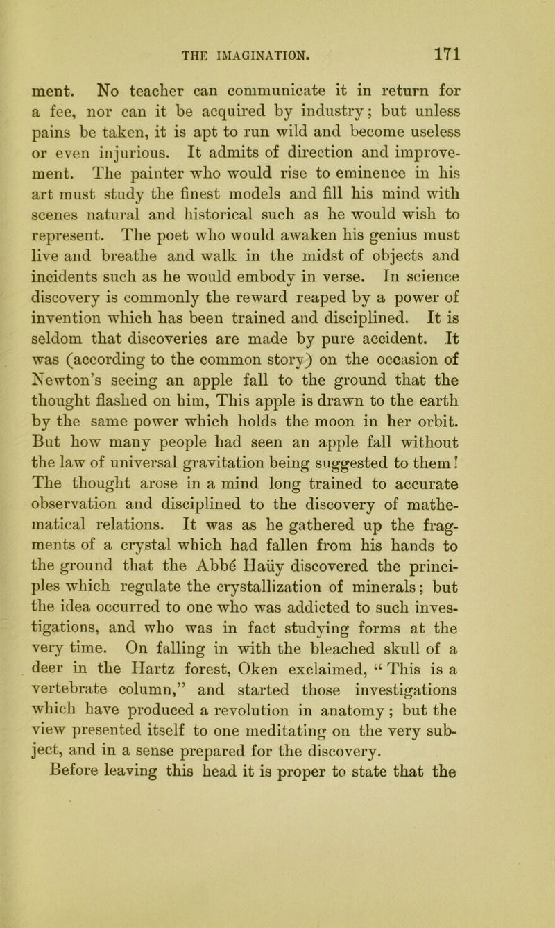 ment. No teacher can communicate it in return for a fee, nor can it be acquired by industry; but unless pains be taken, it is apt to run wild and become useless or even injurious. It admits of direction and improve- ment. The painter who would rise to eminence in his art must study the finest models and fill his mind with scenes natural and historical such as he would wish to represent. The poet who would awaken his genius must live and breathe and walk in the midst of objects and incidents such as he would embody in verse. In science discovery is commonly the reward reaped by a power of invention which has been trained and disciplined. It is seldom that discoveries are made by pure accident. It was (according to the common story) on the occasion of Newton’s seeing an apple fall to the ground that the thought flashed on him, This apple is drawn to the earth by the same power which holds the moon in her orbit. But how many people had seen an apple fall without the law of universal gravitation being suggested to them! The thought arose in a mind long trained to accurate observation and disciplined to the discovery of mathe- matical relations. It was as he gathered up the frag- ments of a crystal which had fallen from his hands to the ground that the Abbe Haiiy discovered the princi- ples which regulate the crystallization of minerals; but the idea occurred to one who was addicted to such inves- tigations, and who was in fact studying forms at the very time. On falling in with the bleached skull of a deer in the Hartz forest, Oken exclaimed, “ This is a vertebrate column,” and started those investigations which have produced a revolution in anatomy; but the view presented itself to one meditating on the very sub- ject, and in a sense prepared for the discovery. Before leaving this head it is proper to state that the