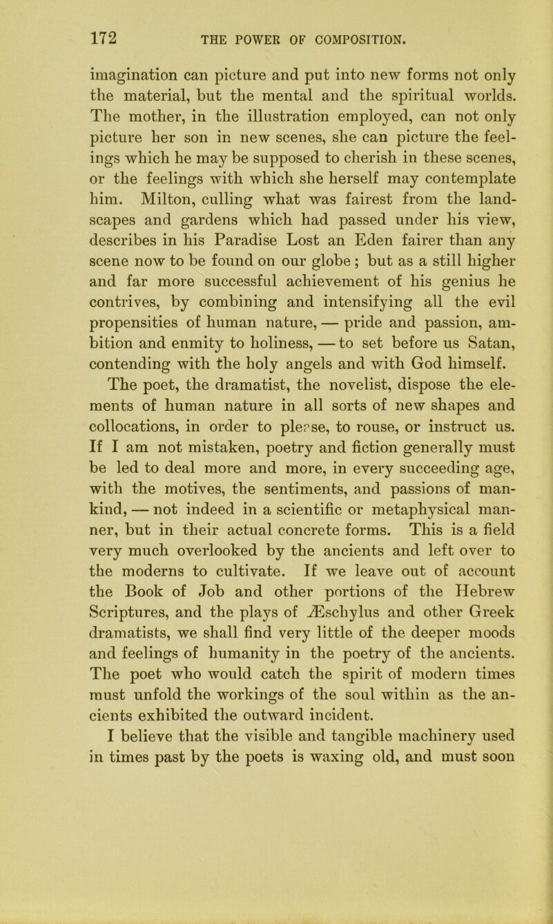 imagination can picture and put into new forms not only the material, but the mental and the spiritual worlds. The mother, in the illustration employed, can not only picture her son in new scenes, she can picture the feel- ings which he may be supposed to cherish in these scenes, or the feelings with which she herself may contemplate him. Milton, culling what was fairest from the land- scapes and gardens which had passed under his view, describes in his Paradise Lost an Eden fairer than any scene now to be found on our globe ; but as a still higher and far more successful achievement of his genius he contrives, by combining and intensifying all the evil propensities of human nature, — pride and passion, am- bition and enmity to holiness, —to set before us Satan, contending with the holy angels and with God himself. The poet, the dramatist, the novelist, dispose the ele- ments of human nature in all sorts of new shapes and collocations, in order to plerse, to rouse, or instruct us. If I am not mistaken, poetry and fiction generally must be led to deal more and more, in every succeeding age, with the motives, the sentiments, and passions of man- kind, — not indeed in a scientific or metaphysical man- ner, but in their actual concrete forms. This is a field very much overlooked by the ancients and left over to the moderns to cultivate. If we leave out of account the Book of Job and other portions of the Hebrew Scriptures, and the plays of JEschylus and other Greek dramatists, we shall find very little of the deeper moods and feelings of humanity in the poetry of the ancients. The poet who would catch the spirit of modern times must unfold the workings of the soul within as the an- cients exhibited the outward incident. I believe that the visible and tangible machinery used in times past by the poets is waxing old, and must soon