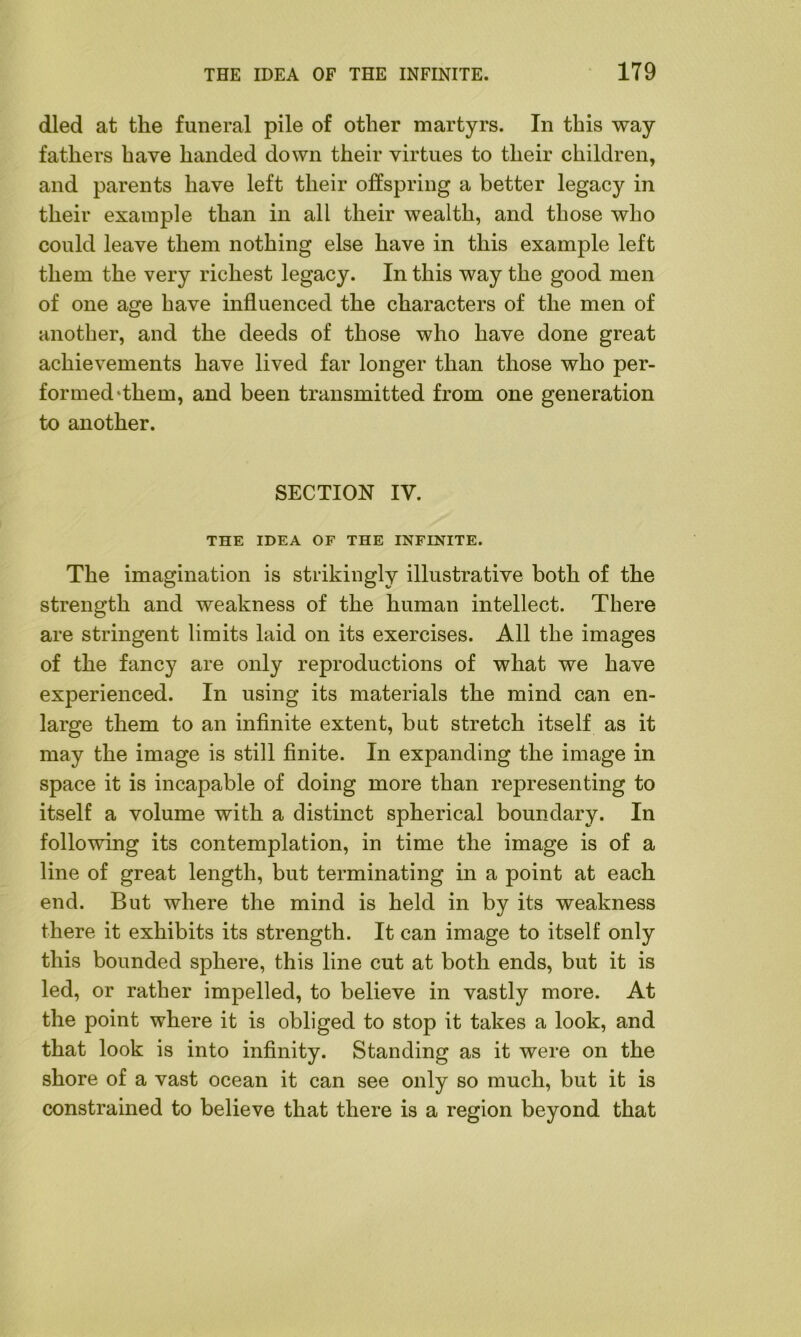 died at the funeral pile of other martyrs. In this way fathers have handed down their virtues to their children, and parents have left their offspring a better legacy in their example than in all their wealth, and those who could leave them nothing else have in this example left them the very richest legacy. In this way the good men of one age have influenced the characters of the men of another, and the deeds of those who have done great achievements have lived far longer than those who per- formed‘them, and been transmitted from one generation to another. SECTION IV. THE IDEA OF THE INFINITE. The imagination is strikingly illustrative both of the strength and weakness of the human intellect. There are stringent limits laid on its exercises. All the images of the fancy are only reproductions of what we have experienced. In using its materials the mind can en- large them to an infinite extent, but stretch itself as it may the image is still finite. In expanding the image in space it is incapable of doing more than representing to itself a volume with a distinct spherical boundary. In following its contemplation, in time the image is of a line of great length, but terminating in a point at each end. But where the mind is held in by its weakness there it exhibits its strength. It can image to itself only this bounded sphere, this line cut at both ends, but it is led, or rather impelled, to believe in vastly more. At the point where it is obliged to stop it takes a look, and that look is into infinity. Standing as it were on the shore of a vast ocean it can see only so much, but it is constrained to believe that there is a region beyond that
