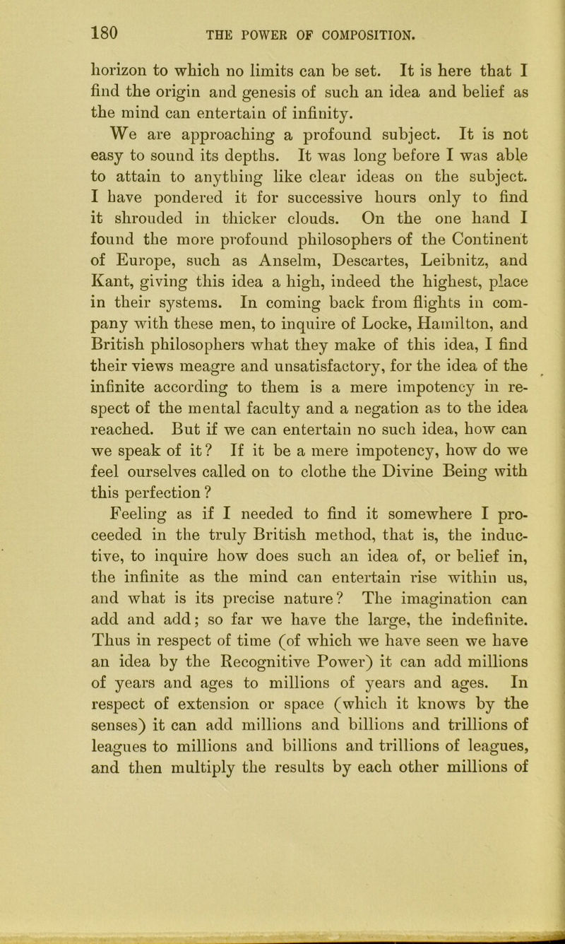 horizon to which no limits can be set. It is here that I find the origin and genesis of such an idea and belief as the mind can entertain of infinity. We are approaching a profound subject. It is not easy to sound its depths. It was long before I was able to attain to anything like clear ideas on the subject. I have pondered it for successive hours only to find it shrouded in thicker clouds. On the one hand I found the more profound philosophers of the Continent of Europe, such as Anselm, Descartes, Leibnitz, and Kant, giving this idea a high, indeed the highest, place in their systems. In coming back from flights in com- pany with these men, to inquire of Locke, Hamilton, and British philosophers what they make of this idea, I find their views meagre and unsatisfactory, for the idea of the infinite according to them is a mere impotency in re- spect of the mental faculty and a negation as to the idea reached. But if we can entertain no such idea, how can we speak of it ? If it be a mere impotency, how do we feel ourselves called on to clothe the Divine Being with this perfection ? Feeling as if I needed to find it somewhere I pro- ceeded in the truly British method, that is, the induc- tive, to inquire how does such an idea of, or belief in, the infinite as the mind can entertain rise within us, and what is its precise nature? The imagination can add and add; so far we have the large, the indefinite. Thus in respect of time (of which we have seen we have an idea by the Recognitive Power) it can add millions of years and ages to millions of years and ages. In respect of extension or space (which it knows by the senses) it can add millions and billions and trillions of leagues to millions and billions and trillions of leagues, and then multiply the results by each other millions of
