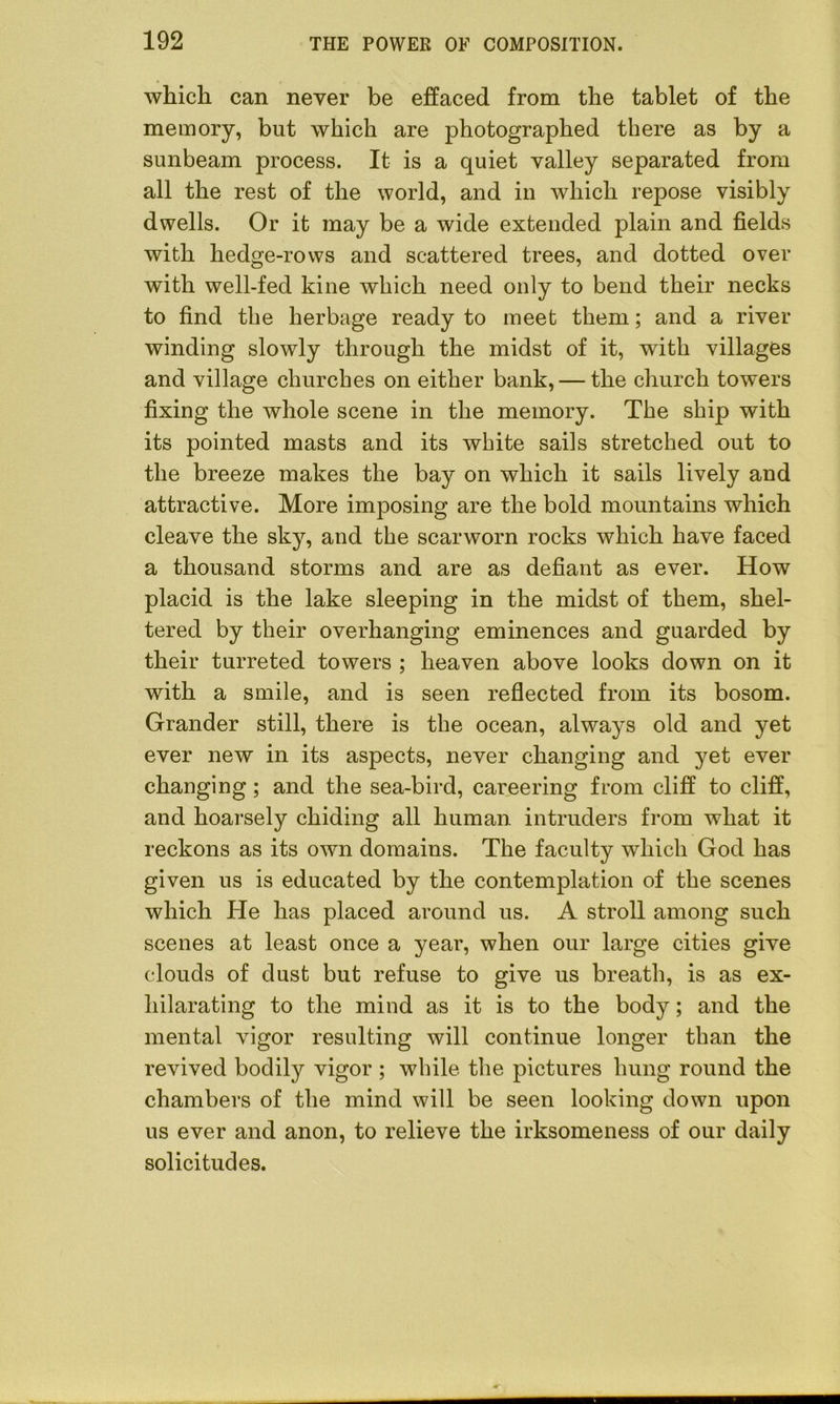 which can never be effaced from the tablet of the memory, but which are photographed there as by a sunbeam process. It is a quiet valley separated from all the rest of the world, and in which repose visibly dwells. Or it may be a wide extended plain and fields with hedge-rows and scattered trees, and dotted over with well-fed kine which need only to bend their necks to find the herbage ready to meet them; and a river winding slowly through the midst of it, with villages and village churches on either bank, — the church towers fixing the whole scene in the memory. The ship with its pointed masts and its white sails stretched out to the breeze makes the bay on which it sails lively and attractive. More imposing are the bold mountains which cleave the sky, and the scarworn rocks which have faced a thousand storms and are as defiant as ever. How placid is the lake sleeping in the midst of them, shel- tered by their overhanging eminences and guarded by their turreted towers ; heaven above looks down on it with a smile, and is seen reflected from its bosom. Grander still, there is the ocean, always old and yet ever new in its aspects, never changing and yet ever changing; and the sea-bird, careering from cliff to cliff, and hoarsely chiding all human intruders from what it reckons as its own domains. The faculty which God has given us is educated by the contemplation of the scenes which He has placed around us. A stroll among such scenes at least once a year, when our large cities give clouds of dust but refuse to give us breath, is as ex- hilarating to the mind as it is to the body; and the mental vigor resulting will continue longer than the revived bodily vigor ; while the pictures hung round the chambers of the mind will be seen looking down upon us ever and anon, to relieve the irksomeness of our daily solicitudes.