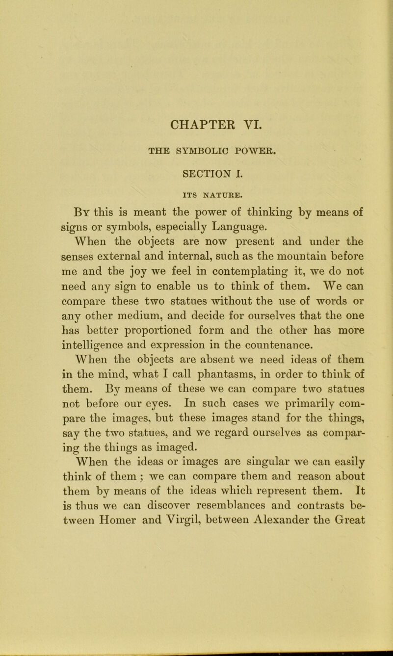 CHAPTER VI. THE SYMBOLIC POWER. SECTION I. ITS NATURE. By this is meant the power of thinking by means of signs or symbols, especially Language. When the objects are now present and under the senses external and internal, such as the mountain before me and the joy we feel in contemplating it, we do not need any sign to enable us to think of them. We can compare these two statues without the use of words or any other medium, and decide for ourselves that the one has better proportioned form and the other has more intelligence and expression in the countenance. When the objects are absent we need ideas of them in the mind, what I call phantasms, in order to think of them. By means of these we can compare two statues not before our eyes. In such cases we primarily com- pare the images, but these images stand for the things, say the two statues, and we regard ourselves as compar- ing the things as imaged. When the ideas or images are singular we can easily think of them ; we can compare them and reason about them by means of the ideas which represent them. It is thus we can discover resemblances and contrasts be- tween Homer and Virgil, between Alexander the Great