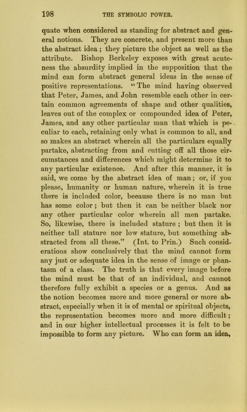 quate when considered as standing for abstract and gen- eral notions. They are concrete, and present more than the abstract idea; they picture the object as well as the attribute. Bishop Berkeley exposes with great acute- ness the absurdity implied in the supposition that the mind can form abstract general ideas in the sense of positive representations. “ The mind having observed that Peter, James, and John resemble each other in cer- tain common agreements of shape and other qualities, leaves out of the complex or compounded idea of Peter, James, and any other particular man that which is pe- culiar to each, retaining only what is common to all, and so makes an abstract wherein all the particulars equally partake, abstracting from and cutting off all those cir- cumstances and differences which might determine it to any particular existence. And after this manner, it is said, we come by the abstract idea of man; or, if you please, humanity or human nature, wherein it is true there is included color, because there is no man but has some color ; but then it can be neither black nor any other particular color wherein all men partake. So, likewise, there is included stature ; but then it is neither tall stature nor low stature, but something ab- stracted from all these.” (Int. to Prin.) Such consid- erations show conclusively that the mind cannot form any just or adequate idea in the sense of image or phan- tasm of a class. The truth is that every image before the mind must be that of an individual, and cannot therefore fully exhibit a species or a genus. And as the notion becomes more and more general or more ab- stract, especially when it is of mental or spiritual objects, the representation becomes more and more difficult; and in our higher intellectual processes it is felt to be impossible to form any picture. Who can form an idea,