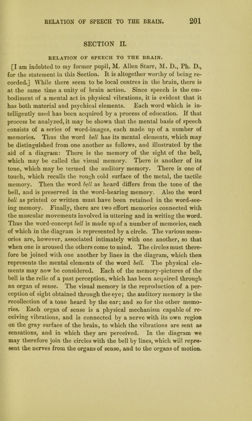 SECTION II. RELATION OF SPEECH TO THE BRAIN. [I am indebted to my former pupil, M. Allen Starr, M. D., Pk. D., for the statement in this Section. It is altogether worthy of being re- corded.] While there seem to be local centres in the brain, there is at the same time a unity of brain action. Since speech is the em- bodiment of a mental act in physical vibrations, it is evident that it has both material and psychical elements. Each word which is in- telligently used has been acquired by a process of education. If that process be analyzed, it may be shown that the mental basis of speech consists of a series of word-images, each made up of a number of memories. Thus the word bell has its mental elements, which may be distinguished from one another as follows, and illustrated by the aid of a diagram: There is the memory of the sight of the bell, which may be called the visual memory. There is another of its tone, which may be termed the auditory memory. There is one of touch, which recalls the rough cold surface of the metal, the tactile memory. Then the word bell as heard differs from the tone of the bell, and is preserved in the word-hearing memory. Also the word bell as printed or written must have been retained in the word-see- ing memory. Finally, there are two effort memories connected with the muscular movements involved in uttering and in writing the word. Thus the word-concept bell is made up of a number of memories, each of which in the diagram is represented by a circle. The various mem- ories are, however, associated intimately with one another, so that when one is aroused the others come to mind. The circles must there- fore be joined with one another by lines in the diagram, which then represents the mental elements of the word bell. The physical ele- ments may now be considered. Each of the memory-pictures of the bell is the relic of a past perception, which has been acquired through an organ of sense. The visual memory is the reproduction of a per- ception of sight obtained through the eye; the auditory memory is the recollection of a tone heard by the ear; and so for the other memo- ries. Each organ of sense is a physical mechanism capable of re- ceiving vibrations, and is connected by a nerve with its own region on the gray surface of the brain, to which the vibrations are sent as sensations, and in which they are perceived. In the diagram we may therefore join the circles with the bell by lines, which will repre- sent the nerves from the organs of sense, and to the organs of motion.