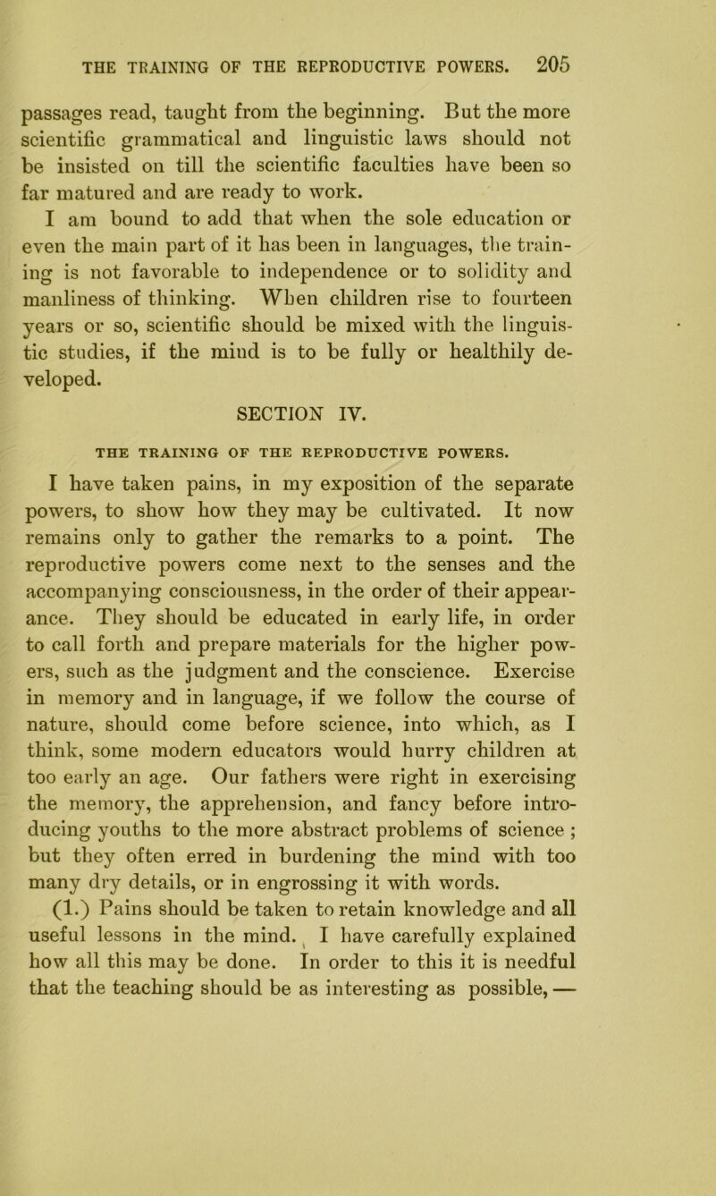 passages read, taught from the beginning. But the more scientific grammatical and linguistic laws should not be insisted on till the scientific faculties have been so far matured and are ready to work. I am bound to add that when the sole education or even the main part of it has been in languages, the train- ing is not favorable to independence or to solidity and manliness of thinking. When children rise to fourteen years or so, scientific should be mixed with the linguis- tic studies, if the mind is to be fully or healthily de- veloped. SECTION IV. THE TRAINING OF THE REPRODUCTIVE POWERS. I have taken pains, in my exposition of the separate powers, to show how they may be cultivated. It now remains only to gather the remarks to a point. The reproductive powers come next to the senses and the accompanying consciousness, in the order of their appear- ance. They should be educated in early life, in order to call forth and prepare materials for the higher pow- ers, such as the judgment and the conscience. Exercise in memory and in language, if we follow the course of nature, should come before science, into which, as I think, some modem educators would hurry children at too early an age. Our fathers were right in exercising the memory, the apprehension, and fancy before intro- ducing youths to the more abstract problems of science ; but they often erred in burdening the mind with too many dry details, or in engrossing it with words. (1.) Pains should be taken to retain knowledge and all useful lessons in the mind. I have carefully explained how all this may be done. In order to this it is needful that the teaching should be as interesting as possible, —