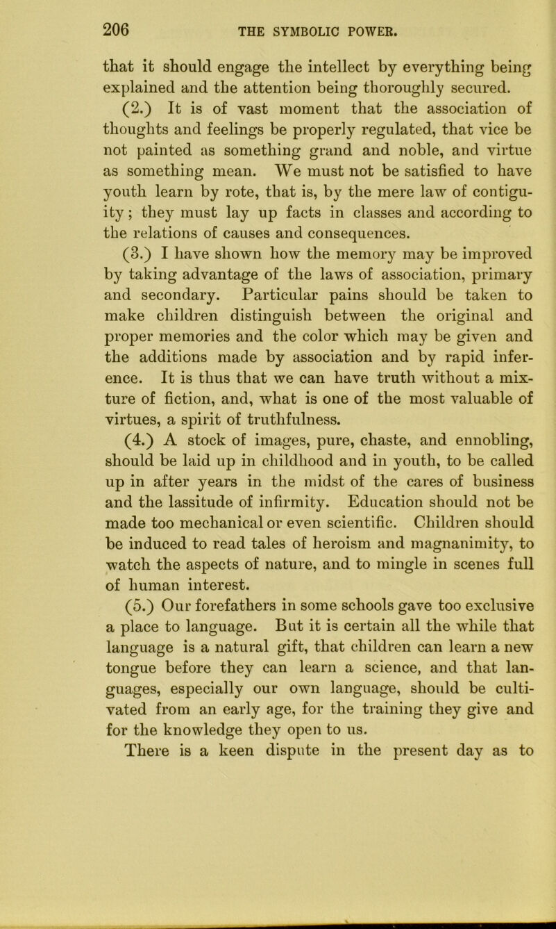 that it should engage the intellect by everything being explained and the attention being thoroughly secured. (2.) It is of vast moment that the association of thoughts and feelings be properly regulated, that vice be not painted as something grand and noble, and virtue as something mean. We must not be satisfied to have youth learn by rote, that is, by the mere law of contigu- ity ; they must lay up facts in classes and according to the relations of causes and consequences. (3.) I have shown how the memory may be improved by taking advantage of the laws of association, primary and secondary. Particular pains should be taken to make children distinguish between the original and proper memories and the color which may be given and the additions made by association and by rapid infer- ence. It is thus that we can have truth without a mix- ture of fiction, and, what is one of the most valuable of virtues, a spirit of truthfulness. (4.) A stock of images, pure, chaste, and ennobling, should be laid up in childhood and in youth, to be called up in after years in the midst of the cares of business and the lassitude of infirmity. Education should not be made too mechanical or even scientific. Children should be induced to read tales of heroism and magnanimity, to watch the aspects of nature, and to mingle in scenes full of human interest. (5.) Our forefathers in some schools gave too exclusive a place to language. But it is certain all the while that language is a natural gift, that children can learn a new tongue before they can learn a science, and that lan- guages, especially our own language, should be culti- vated from an early age, for the training they give and for the knowledge they open to us. There is a keen dispute in the present day as to ■