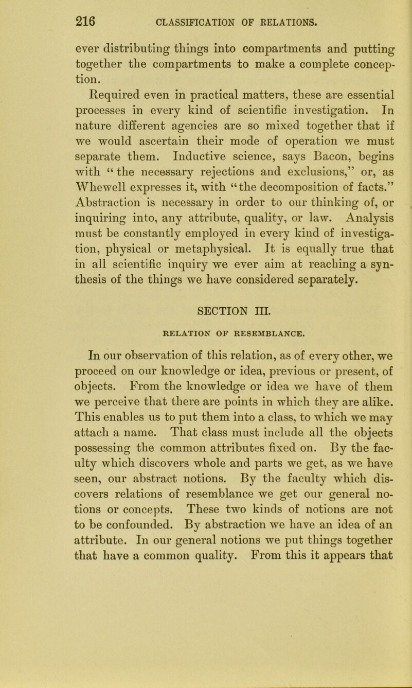 ever distributing tilings into compartments and putting together the compartments to make a complete concep- tion. Required even in practical matters, these are essential processes in every kind of scientific investigation. In nature different agencies are so mixed together that if we would ascertain their mode of operation we must separate them. Inductive science, says Bacon, begins with “ the necessary rejections and exclusions,” or, as Whewell expresses it, with “the decomposition of facts.” Abstraction is necessary in order to our thinking of, or inquiring into, any attribute, quality, or law. Analysis must be constantly employed in every kind of investiga- tion, physical or metaphysical. It is equally true that in all scientific inquiry we ever aim at reaching a syn- thesis of the things we have considered separately. SECTION III. RELATION OF RESEMBLANCE. In our observation of this relation, as of every other, we proceed on our knowledge or idea, previous or present, of objects. From the knowledge or idea we have of them we perceive that there are points in which they are alike. This enables us to put them into a class, to which we may attach a name. That class must include all the objects possessing the common attributes fixed on. By the fac- ulty which discovers whole and parts we get, as we have seen, our abstract notions. By the faculty which dis- covers relations of resemblance we get our general no- tions or concepts. These two kinds of notions are not to be confounded. By abstraction we have an idea of an attribute. In our general notions we put things together that have a common quality. From this it appears that