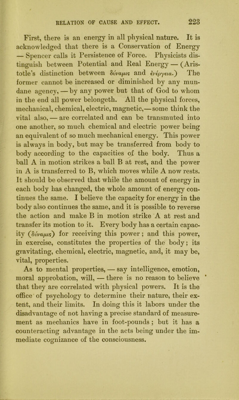 First, there is an energy in all physical nature. It is acknowledged that there is a Conservation of Energy — Spencer calls it Persistence of Force. Physicists dis- tinguish between Potential and Real Energy — (Aris- totle's distinction between 8wa/us and ivepyeia.) The former cannot be increased or diminished by any mun- dane agency, — by any power but that of God to whom in the end all power belongeth. All the physical forces, mechanical, chemical, electric, magnetic,— some think the vital also, — are correlated and can be transmuted into one another, so much chemical and electric power being an equivalent of so much mechanical energy. This power is always in body, but may be transferred from body to body according to the capacities of the body. Thus a ball A in motion strikes a ball B at rest, and the power in A is transferred to B, which moves while A now rests. It should be observed that while the amount of energy in each body has changed, the whole amount of energy con- tinues the same. I believe the capacity for energy in the body also continues the same, and it is possible to reverse the action and make B in motion strike A at rest and transfer its motion to it. Every body has a certain capac- ity (SAa/xis) for receiving this power ; and this power, in exercise, constitutes the properties of the body; its gravitating, chemical, electric, magnetic, and, it may be, vital, properties. As to mental properties, — say intelligence, emotion, moral approbation, will, — there is no reason to believe that they are correlated with physical powers. It is the office of psychology to determine their nature, their ex- tent, and their limits. In doing this it labors under the disadvantage of not having a precise standard of measure- ment as mechanics have in foot-pounds ; but it has a counteracting advantage in the acts being under the im- mediate cognizance of the consciousness.