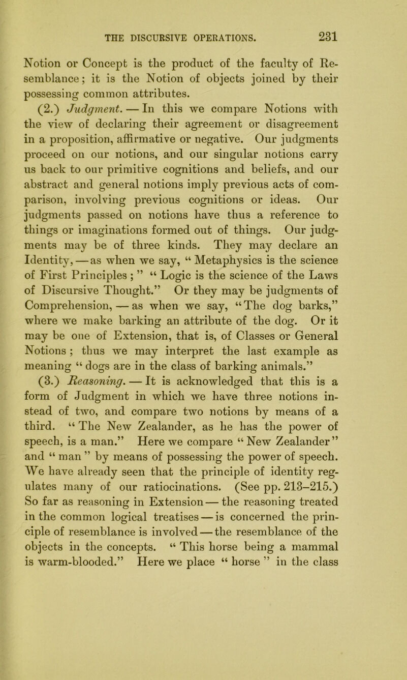 Notion or Concept is the product of the faculty of Re- semblance ; it is the Notion of objects joined by their possessing common attributes. (2.) Judgment. — In this we compare Notions with the view of declaring their agreement or disagreement in a proposition, affirmative or negative. Our judgments proceed on our notions, and our singular notions carry us back to our primitive cognitions and beliefs, and our abstract and general notions imply previous acts of com- parison, involving previous cognitions or ideas. Our judgments passed on notions have thus a reference to things or imaginations formed out of things. Our judg- ments may be of three kinds. They may declare an Identity, — as when we say, “ Metaphysics is the science of First Principles ; ” “ Logic is the science of the Laws of Discursive Thought.” Or they may be judgments of Comprehension, — as when we say, “The dog barks,” where we make barking an attribute of the dog. Or it may be one of Extension, that is, of Classes or General Notions ; thus we may interpret the last example as meaning “ dogs are in the class of barking animals.” (3.) jReasoning. — It is acknowledged that this is a form of Judgment in which we have three notions in- stead of two, and compare two notions by means of a third. “ The New Zealander, as he has the power of speech, is a man.” Here we compare “ New Zealander” and “ man ” by means of possessing the power of speech. We have already seen that the principle of identity reg- ulates many of our ratiocinations. (See pp. 213-215.) So far as reasoning in Extension—the reasoning treated in the common logical treatises — is concerned the prin- ciple of resemblance is involved — the resemblance of the objects in the concepts. “ This horse being a mammal is warm-blooded.” Here we place “ horse ” in the class