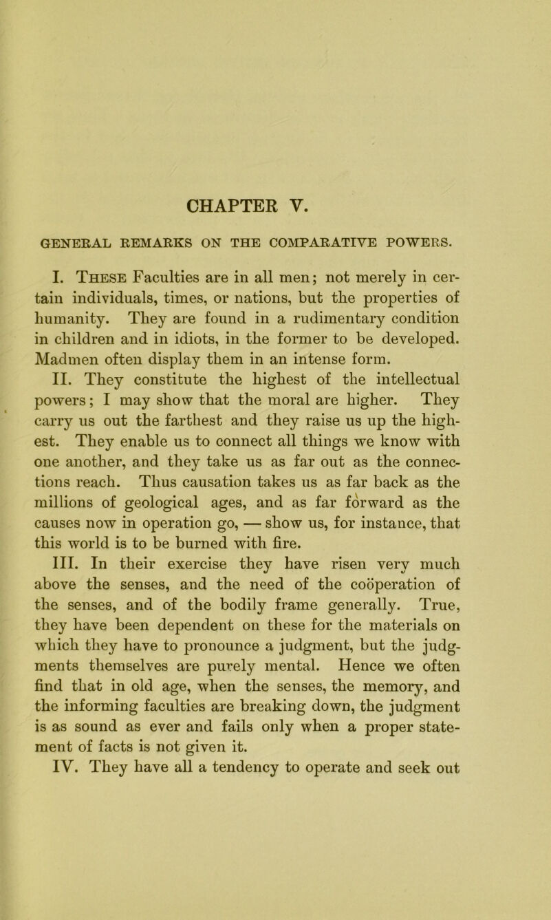 GENERAL REMARKS ON THE COMPARATIVE POWERS. I. These Faculties are in all men; not merely in cer- tain individuals, times, or nations, but the properties of humanity. They are found in a rudimentary condition in children and in idiots, in the former to be developed. Madmen often display them in an intense form. II. They constitute the highest of the intellectual powers; I may show that the moral are higher. They carry us out the farthest and they raise us up the high- est. They enable us to connect all things we know with one another, and they take us as far out as the connec- tions reach. Thus causation takes us as far back as the millions of geological ages, and as far forward as the causes now in operation go, — show us, for instance, that this world is to be burned with fire. III. In their exercise they have risen very much above the senses, and the need of the cooperation of the senses, and of the bodily frame generally. True, they have been dependent on these for the materials on which they have to pronounce a judgment, but the judg- ments themselves are purely mental. Hence we often find that in old age, when the senses, the memory, and the informing faculties are breaking down, the judgment is as sound as ever and fails only when a proper state- ment of facts is not given it. IV. They have all a tendency to operate and seek out