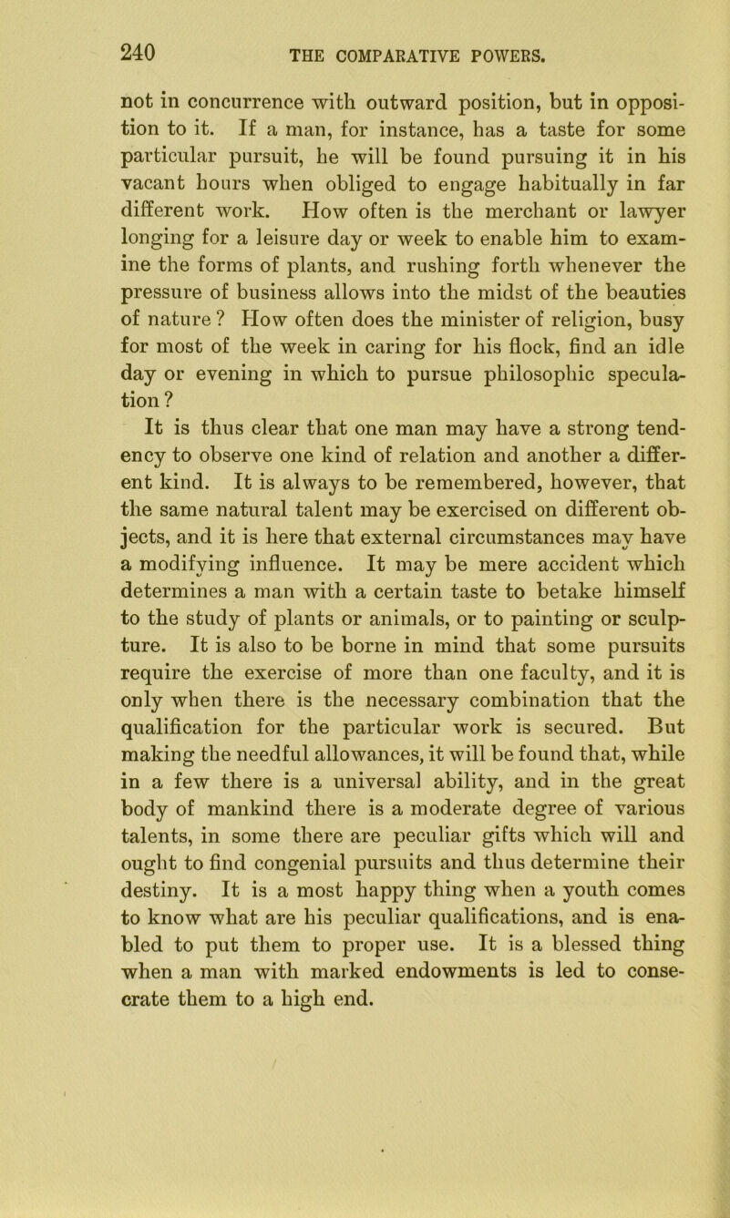 not in concurrence with outward position, but in opposi- tion to it. If a man, for instance, has a taste for some particular pursuit, he will be found pursuing it in his vacant hours when obliged to engage habitually in far different work. How often is the merchant or lawyer longing for a leisure day or week to enable him to exam- ine the forms of plants, and rushing forth whenever the pressure of business allows into the midst of the beauties of nature ? Plow often does the minister of religion, busy for most of the week in caring for his flock, find an idle day or evening in which to pursue philosophic specula- tion ? It is thus clear that one man may have a strong tend- ency to observe one kind of relation and another a differ- ent kind. It is always to be remembered, however, that the same natural talent may be exercised on different ob- jects, and it is here that external circumstances may have a modifying influence. It may be mere accident which determines a man with a certain taste to betake himself to the study of plants or animals, or to painting or sculp- ture. It is also to be borne in mind that some pursuits require the exercise of more than one faculty, and it is only when there is the necessary combination that the qualification for the particular work is secured. But making the needful allowances, it will be found that, while in a few there is a universal ability, and in the great body of mankind there is a moderate degree of various talents, in some there are peculiar gifts which will and ought to find congenial pursuits and thus determine their destiny. It is a most happy thing when a youth comes to know what are his peculiar qualifications, and is ena- bled to put them to proper use. It is a blessed thing when a man with marked endowments is led to conse- crate them to a high end.