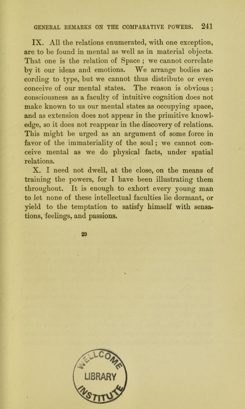 IX. All the relations enumerated, with one exception, are to be found in mental as well as in material objects. That one is the relation of Space ; we cannot correlate by it our ideas and emotions. We arrange bodies ac- cording to type, but we cannot thus distribute or even conceive of our mental states. The reason is obvious ; consciousness as a faculty of intuitive cognition does not make known to us our mental states as occupying space, and as extension does not appear in the primitive knowl- edge, so it does not reappear in the discovery of relations. This might be urged as an argument of some force in favor of the immateriality of the soul; we cannot con- ceive mental as we do physical facts, under spatial relations. X. I need not dwell, at the close, on the means of training the powers, for I have been illustrating them throughout. It is enough to exhort every young man to let none of these intellectual faculties lie dormant, or yield to the temptation to satisfy himself with sensa- tions, feelings, and passions. 29