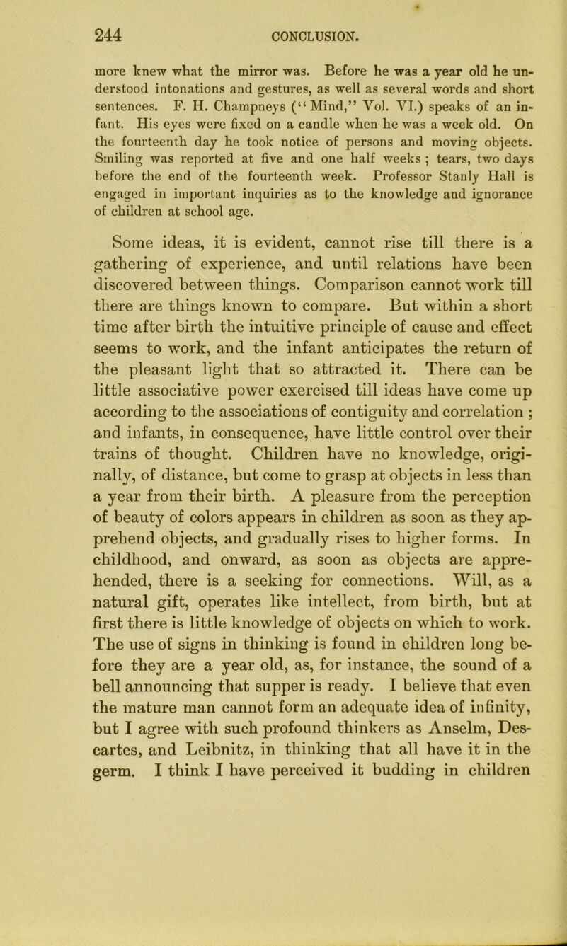 more knew what the mirror was. Before he was a year old he un- derstood intonations and gestures, as well as several words and short sentences. F. H. Champneys (“Mind,” Yol. VI.) speaks of an in- fant. His eyes were fixed on a candle when he was a week old. On the fourteenth day he took notice of persons and moving objects. Smiling was reported at five and one half weeks ; tears, two days before the end of the fourteenth week. Professor Stanly Hall is engaged in important inquiries as to the knowledge and ignorance of children at school age. Some ideas, it is evident, cannot rise till there is a gathering of experience, and until relations have been discovered between things. Comparison cannot work till there are things known to compare. But within a short time after birth the intuitive principle of cause and effect seems to work, and the infant anticipates the return of the pleasant light that so attracted it. There can be little associative power exercised till ideas have come up according to the associations of contiguity and correlation ; and infants, in consequence, have little control over their trains of thought. Children have no knowledge, origi- nally, of distance, but come to grasp at objects in less than a year from their birth. A pleasure from the perception of beauty of colors appears in children as soon as they ap- prehend objects, and gradually rises to higher forms. In childhood, and onward, as soon as objects are appre- hended, there is a seeking for connections. Will, as a natural gift, operates like intellect, from birth, but at first there is little knowledge of objects on which to work. The use of signs in thinking is found in children long be- fore they are a year old, as, for instance, the sound of a bell announcing that supper is ready. I believe that even the mature man cannot form an adequate idea of infinity, but I agree with such profound thinkers as Anselm, Des- cartes, and Leibnitz, in thinking that all have it in the germ. I think I have perceived it budding in children