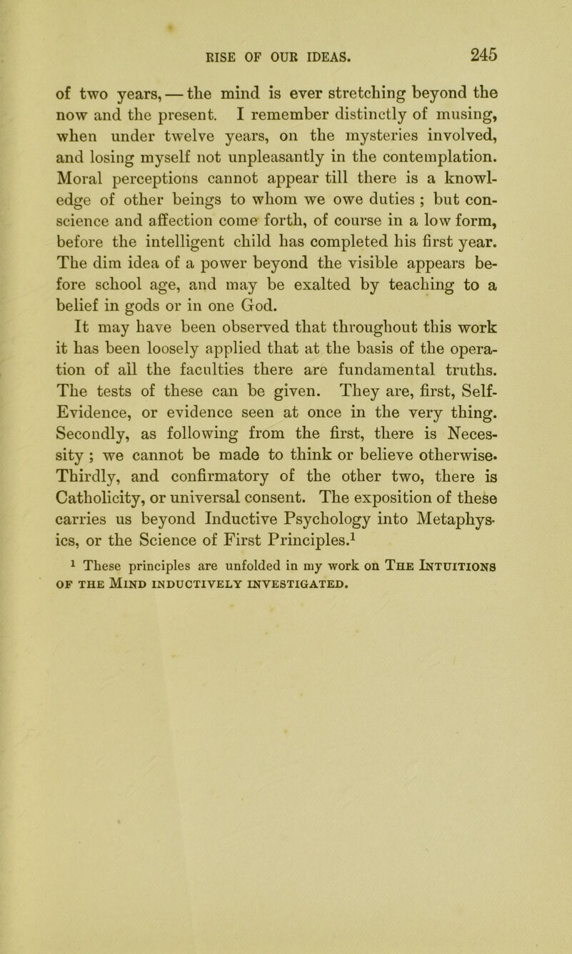 of two years, — the mind is ever stretching beyond the now and the present. I remember distinctly of musing, when under twelve years, on the mysteries involved, and losing myself not unpleasantly in the contemplation. Moral perceptions cannot appear till there is a knowl- edge of other beings to whom we owe duties ; but con- science and affection come forth, of course in a low form, before the intelligent child has completed his first year. The dim idea of a power beyond the visible appears be- fore school age, and may be exalted by teaching to a belief in gods or in one God. It may have been observed that throughout this work it has been loosely applied that at the basis of the opera- tion of all the faculties there are fundamental truths. The tests of these can be given. They are, first, Self- Evidence, or evidence seen at once in the very thing. Secondly, as following from the first, there is Neces- sity ; we cannot be made to think or believe otherwise* Thirdly, and confirmatory of the other two, there is Catholicity, or universal consent. The exposition of these carries us beyond Inductive Psychology into Metaphys- ics, or the Science of First Principles.1 1 These principles are unfolded in my work on The Intuitions of the Mind inductively investigated.