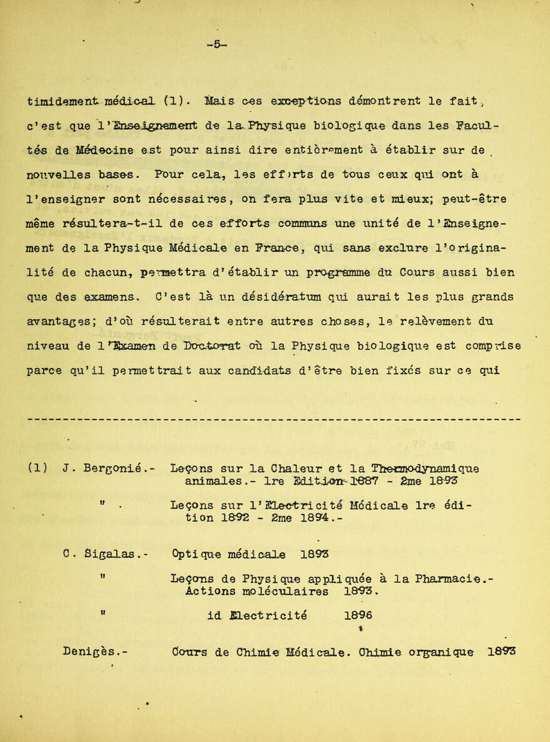 -5- timidemerit médical (1). Hais ces exceptions démontrent le fait ., c’est que 1 ’ jSnse,Xg?>ement de la-Physique biologique dans les P acui- tés de Médecine est pour ainsi dire entièrement à établir sur de nouvelles bases. Pour cela, les eff>rts de tous ceux qui ont à l’enseigner sont nécessaires, on fera plus vite et mieux; peut-être même résultera-t-il de ces efforts communs une unité de 1’.Enseigne- ment de la Physique Médicale en France, qui sans exclure l’origina- lité de chacun, permettra d’établir un programme du Cours aussi bien que des examens. C’est là un desideratum qui aurait les plus grands avantages; d’où résulterait entre autres choses, le relèvement du niveau de l’examen de Doctorat où la Physique biologique est comprise parce qu’il permettrait aux candidats d’être bien fixés sur ce qui (1) J. Bergonié.- Leçons sur la Chaleur et la Themodynamique animales. - Ire Edition-1887 - 2me 18-95 ,f - Leçons sur 1’ Electri ci té Médicale Ire édi- tion 1892 - 2me 1894.- C. Sigalas.- Optique médicale 1895  Leçons de Physique appliquée à la Pharmacie«- Actions moléculaires 1895. u id Electricité 1895 * Denigès.- Cours de Chimie Médicale. Chimie organique 1893