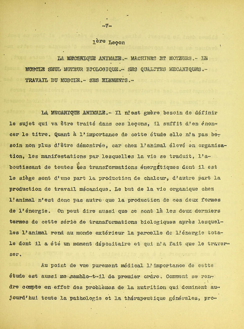 Leçon Là üæsp mnmmiülohïuss st moteurs,- im mmm moi, moteur biologique,- sis qualités i^canxques.- TRâVÀIL DU MUSCLE,- SES EIîBllE'N’TS. ~ IA MEÜÉMI^Æ ÂNXfffiLEo- Il nlast guère besoin de définir le sujet qui va être traité dans ces leçons, il suffit d’en énon- cer le titre. Quant à l'importance de cette étude elle n?a pas be- soin non plus d’être démontrée, car chez 1.’animal élevé en organisa- tion, les manifestations par lesquelles la vie se traduit, l’a- boutissant de toutes êes transformations énergétiques dont il est le siège sent d’une part la production de chaleur, d’autre part la production de travail mécanique. Le but de la vie organique chez l’animal n’est donc pas autre que la production de ces deux formes de l’énergie » On peut dire aussi que ce sont là les deux derniers termes de cette sérié de transformations biologiques après lesquel- les 1.’animal rend au monde extérieur la parcelle de l'énergie tota- le dont il a été un moment dépositaire et qui n’a fait que le travers ser, Au point de vue purement médical X. importance de cette étude ast aussi me-iS£æhX&~t’~il de premier ordre. Comment se ren- dre compte en effet des problèmes de la nutrition qui dominent au- jourd’hui toute la pathologie et la thérapeutique générales, pro-