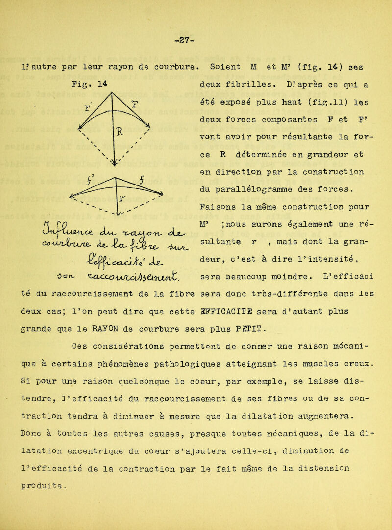 £7- 1.? autre par leur rayon de courbure. Fig. 14 ( Itce ep\jL^ cc^drujw, f&|2jïû ceix-Ue/ Soient M et W (fig. 14) ces deux fibrilles. D.? après ce qui a été exposé plus haut (fig.Il) les deux forces composantes F et F’ vont avoir pour résultante la for- ce R déterminée en grandeur et en direction par la construction du parallélogramme des forces. Faisons la même construction pour M* ;nous aurons également une ré- sultante r , mais dont la gran- deur, c’est à dire l’intensité. b-aiv sera beaucoup moindre. L’efficaci té du raccourcissement de la fibre sera donc très-différente dans les deux cas; l’on peut dire que cette 2FFICACIT2 sera d’autant plus grande que le RAYON de courbure sera plus PrETIT. Oes considérations permettent de donner une raison mécani- que à certains phénomènes pathologiques atteignant les muscles creux. Si pour une raison quelconque le coeur, par exemple, se laisse dis- tendre, 3’efficacité du raccourcissement de ses fibres ou de sa con- traction tendra à diminuer à mesure que la dilatation augmentera. Donc à toutes les autres causes, presque toutes mécaniques, de la di- latation excentrique du coeur s’ajoutera celle-ci, diminution de l’efficacité de la contraction par le fait même de la distension p ro duite.