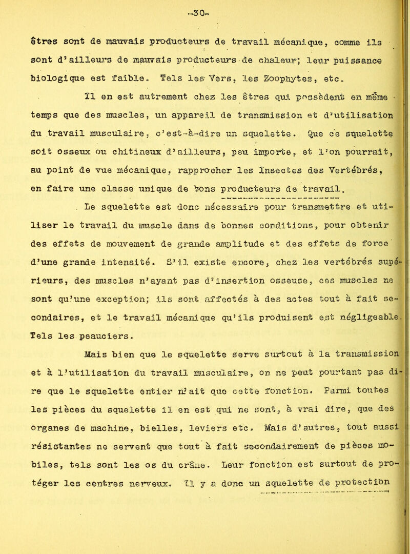 «30. etres sont de mandais producteurs de travail mécanique, comme ils sont d’ailleurs de mauvais producteurs de chaleur; leur puissance biologique est faible. Tels les- Vers, les ÜSoophytes, etc. 11 en est autrement chez les êtres qui possèdent en même • temps que des muscles, un appareil de transmission et d’utilisation du travail musculaire, c’est-à-dire un squelette, Que ce squelette soit osseux ou chitineux d’ailleurs, peu importe, et l’on pourrait, au point de vue mécanique, rapprocher les Insectes des Vertébrés, en faire une classe unique de bons producteurs de travail. . Le squelette est donc nécessaire pour transmettre et uti- liser le travail du muscle dans de bonnes conditions, pour obtenir des effets de mouvement de grande amplitude et des effets de force d’une grande intensité. S’il existe encore, chez les vertébrés supé- rieurs, des muscles n’ayant pas d’insertion osseuse, ces muscles ne sont qu’une exception; ils sont affectés à des actes tout à fait se- condaires, et le travail mécanique qu’ils produisent e.st négligeable. Tels les peauciers. Mais bien que le squelette serve surtout à la transmission et à l’utilisation du travail musculaire, on ne peut pourtant pas di- re que le squelette entier niait que cette fonction. Parmi toutes les pièces du squelette il en est qui ne sont, à vrai dire, que des organes de machine, bielles, leviers etc. Mais d’autres, tout aussi résistantes ne servent que tout à fait secondairement de pièces mo- biles, tels sont les os du crâne. Leur fonction est surtout de pro- téger les centres nerveux. Il y a donc un squelette de protection