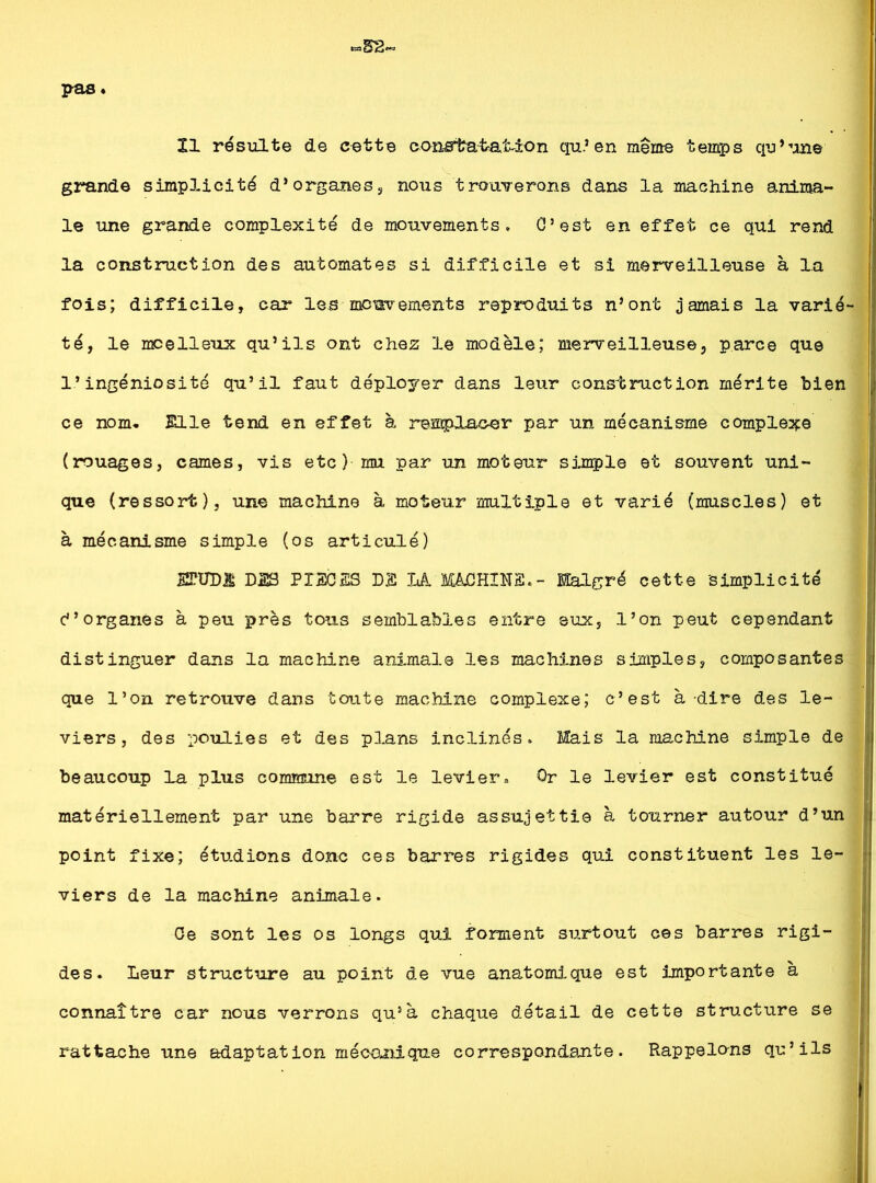 ZI résulte de cette constatation qu’en meme temps qu’une grande simplicité d’organes, nous trouverons dans la machine anima- le une grande complexité de mouvements. O5est en effet ce qui rend la construction des automates si difficile et si merveilleuse à la fois; difficile, car les mouvements reproduits n’ont jamais la varié- té, le moelleux qu’ils ont chez le modèle; merveilleuse, parce que l’ingéniosité qu’il faut déployer dans leur construction mérite bien ce nom. Elle tend en effet à remplacer par un mécanisme complexe (rouages, cames, vis etc) mu par un moteur simple et souvent uni- que (ressort), une machine à moteur multiple et varié (muscles) et à mécanisme simple (os articulé) ETUD& DSS PIECES DS LA MACHINE.- Malgré cette 'simplicité d’organes à peu près tous semblables entre eux, l’on peut cependant distinguer dans la machine animale les machines simples, composantes que l’on retrouve dans toute machine complexe; c’est à-dire des le- viers, des poulies et des plans inclinés. Mais la machine simple de beaucoup la plus commune est le levier„ Or le levier est constitué matériellement par une barre rigide assujettie à tourner autour d’un point fixe; étudions donc ces barres rigides qui constituent les le- viers de la machine animale. Ce sont les os longs qui forment surtout ces barres rigi- des. Leur structure au point de vue anatomique est importante à connaître car nous verrons qu5à chaque détail de cette structure se rattache une adaptation mécanique correspondante. Rappelons qu’ils