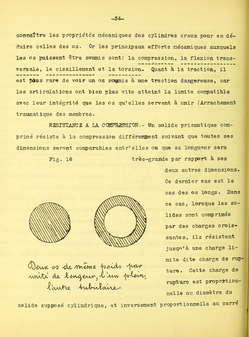 34- connaître les propriétés mécaniques des cylindres creux pour en dé- duire celles des os. Or les principaux efforts mécaniques auxquels les os puissent etre soumis sont: la compression, la flexion trans- versale, le cisaillement et la torsion* Quant à la traction, il est îxkus rare de voir un os. soumis à une traction dangereuse, car les articulations ont bien plus vite atteint la limite compatible avec leur intégrité que les os qu’elles servent à unir (Arrachement traumatique des membres. RSSXSTAJTC2 A LA C'OEfFRSffSX'ON. - Un solide prismatique com- primé résiste à la compression différemment suivant que toutes ses dimensions seront comparables entr’elles ou que sa longueur sera Fig. 16 très-grande par rapport à ses deux autres dimensions. Oe dernier cas est le cas des os longs. Dans ce cas, lorsque les so- lides sont comprimés par des charges crois- santes, ils résistent jusqu’à une charge li- àjL '■'V' W ^(XaÜC^JL A-\aX^\aX (AaAJL/- mite dite charge de rup- ture. Cette charge de rupture est proportion- nelle au diamètre du solide supposé cylindrique, et inversement proportionnelle au carre