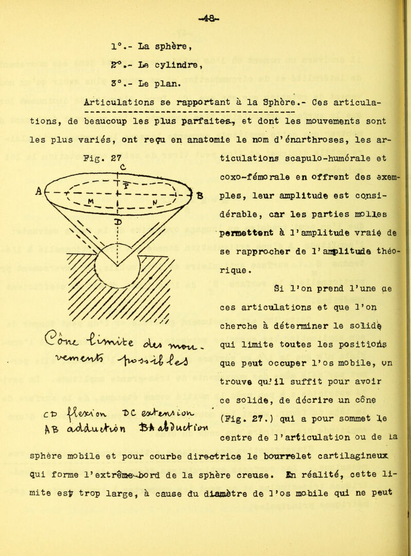 1°.- La sphère, jr°.~ Le cylindre, 3°.- Le plan. Articulations se rapportant à la Sphère.- Ces articula- tions, de beaucoup les plus parfaites^ et dont les mouvements sont les plus variés, ont reçu en anatomie le nom d’énarthroses, les ar~ Fig. 27 c t> |^<^'ovv t>C ts<\A ÙOVu f^B o/dctu tfrvb n fin* tidilations scapulo-humorale et coxo-fémorale en offrent des exem- ples, leur amplitude est consi- dérable, car les parties molles permettant à l’amplitude vrais de se rapprocher de 1’amplitude théo- rique . Si l’on prend l’une qe ces articulations et que l’on cherche à déterminer le solidq qui limite toutes les positions que peut occuper l’os mobile, on trouve qu’il suffit pour avoir ce solide, de décrire un cône (Fig. 27.) qui a pour sommet le centre de 3 ’ articulât ion ou de La sphère mobile et pour courbe directrice le bourrelet cartilagineux qui forme l’extrezae'-hord de la sphère creuse, fin réalité, cette li- mite esÿ trop large, à cause du diamètre de l’os mobile qui ne peut