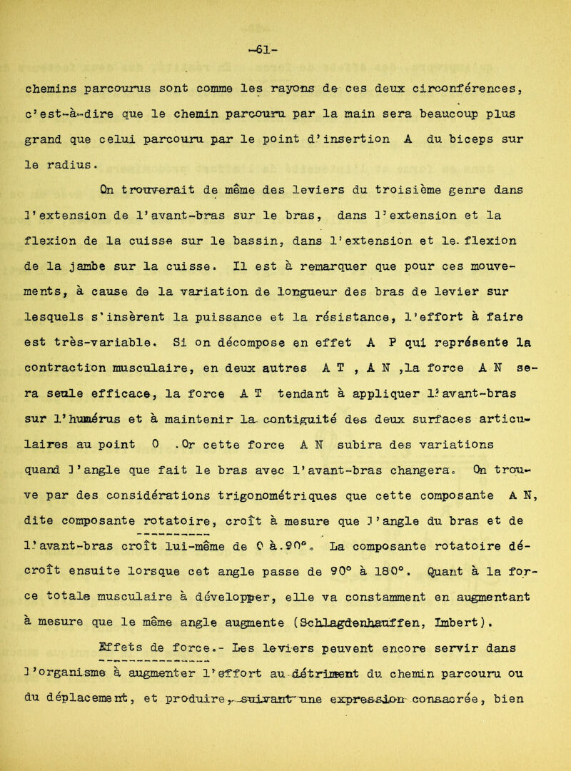 chemins parcourus sont comme les rayons de ces deux circonférences, c’est-à-dire que le chemin parcouru par la main sera beaucoup plus grand que celui parcouru par le point d’insertion A du biceps sur le radius. Qn trouverait de même des leviers du troisième genre dans l’extension de l’avant-bras sur le bras, dans l’extension et la flexion de la cuisse sur le bassin, dans l’extension et le. flexion de la jambe sur la cuisse. Il est à remarquer que pour ces mouve- ments, à cause de la variation de longueur des bras de levier sur lesquels s’insèrent la puissance et la résistance, l’effort à faire est très-variable. Si on décompose en effet A P qui représente la contraction musculaire, en deux autres A T , A N ,1a force AN se ra seule efficace, la force A T tendant à appliquer 1? avant-bras sur l’humérus et à maintenir la- contiguïté des deux surfaces articu- laires au point 0 .Or cette force A N subira des variations quand D’angle que fait le bras avec l’avant-bras changera. Qn trou- ve par des considérations trigonométriques que cette composante A N dite composante rotatoire, croît à mesure que D’angle du bras et de 1.’avant-bras croît lui-même de 0 à.90°, La composante rot-atoire dé- croît ensuite lorsque cet angle passe de 90° à 180°. Quant à la for ce totale musculaire à développer, elle va constamment en augmentant à mesure que le même angle augmente (SchJjagdenhauffen, Imbert). Effets de force.- Les leviers peuvent encore servir dans D’organisme à augmenter l’effort au détriiœent du chemin parcouru ou du déplacement, et produirer-suivan1rune exp-re&sôo-n consacrée, bien