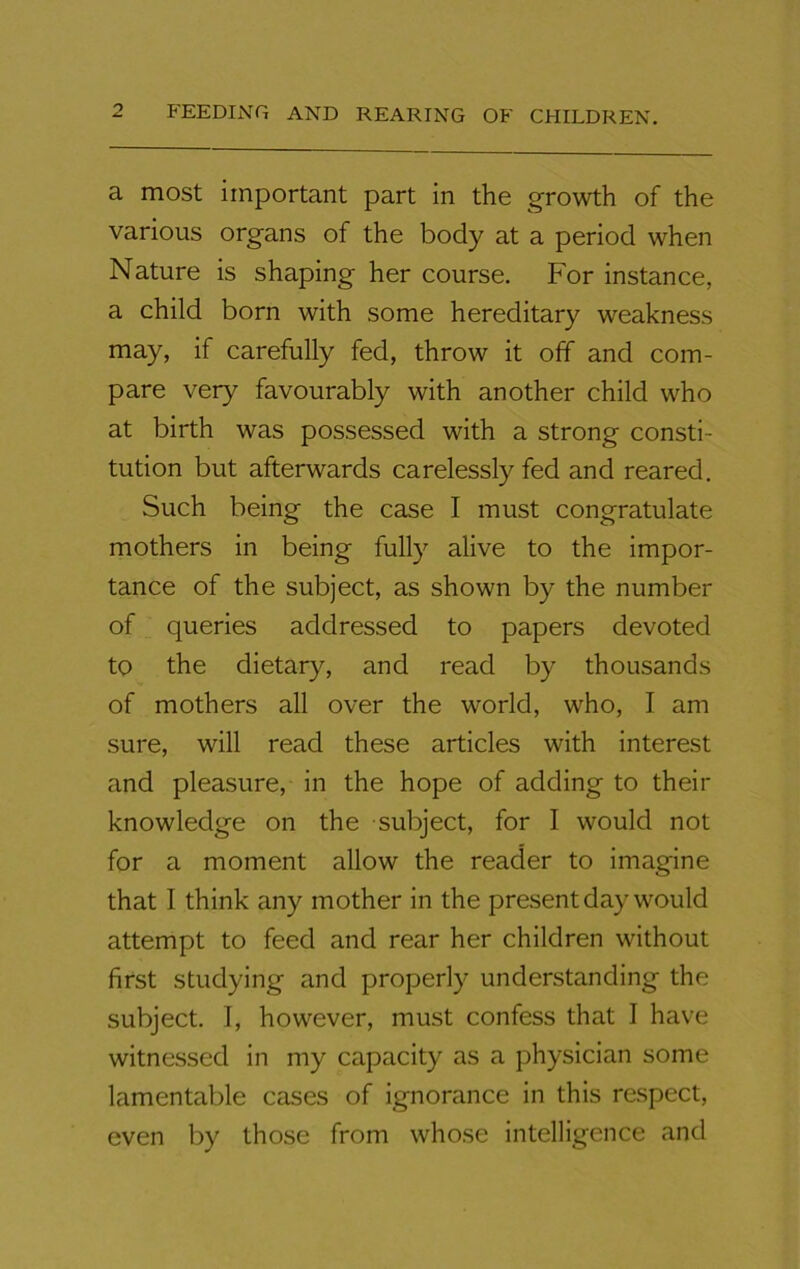 a most important part in the growth of the various organs of the body at a period when Nature is shaping her course. For instance, a child born with some hereditary weakness may, if carefully fed, throw it off and com- pare very favourably with another child who at birth was possessed with a strong consti- tution but afterwards carelessly fed and reared. Such being the case I must congratulate mothers in being fully alive to the impor- tance of the subject, as shown by the number of queries addressed to papers devoted to the dietary, and read by thousands of mothers all over the world, who, I am sure, will read these articles with interest and pleasure, in the hope of adding to their knowledge on the subject, for I would not for a moment allow the reader to imagine that I think any mother in the present day would attempt to feed and rear her children without first studying and properly understanding the subject. I, however, must confess that I have witnessed in my capacity as a physician some lamentable cases of ignorance in this respect, even by those from whose intelligence and