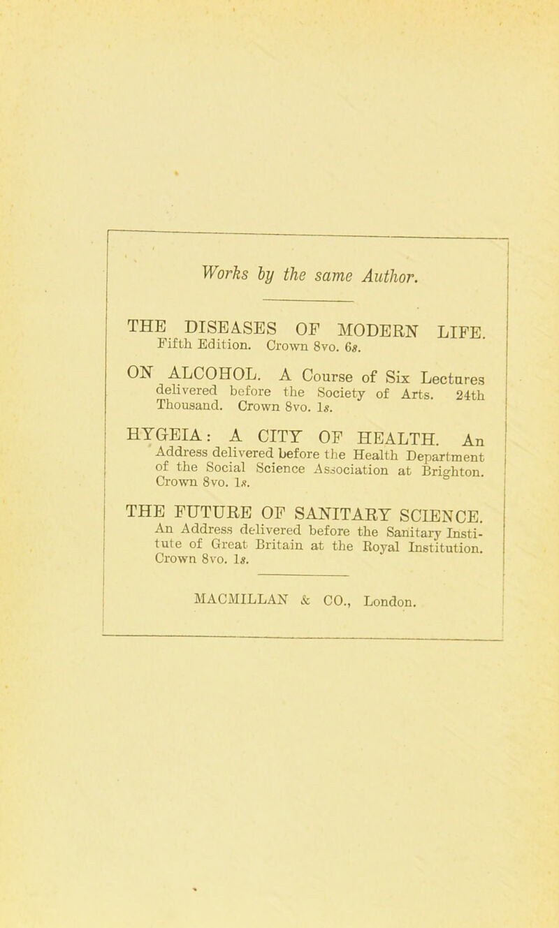 Works by the same Author. THE DISEASES OF MODERN LIFE. Fifth Edition. Crown 8vo. 6s. ON ALCOHOL. A Course of Six Lectures delivered before the Society of Arts. 24th Thousand. Crown 8vo. Is. HYG-EIA: A CITY OF HEALTH. An Address delivered before the Health Department of the Social Science Association at Brighton. Crown Svo. l.s. THE FUTURE OF SANITARY SCIENCE. An Address delivered before the Sanitary Insti- tute of Great Britain at the Royal Institution. Crown Svo. 1*. MACMILLAN & CO., London.