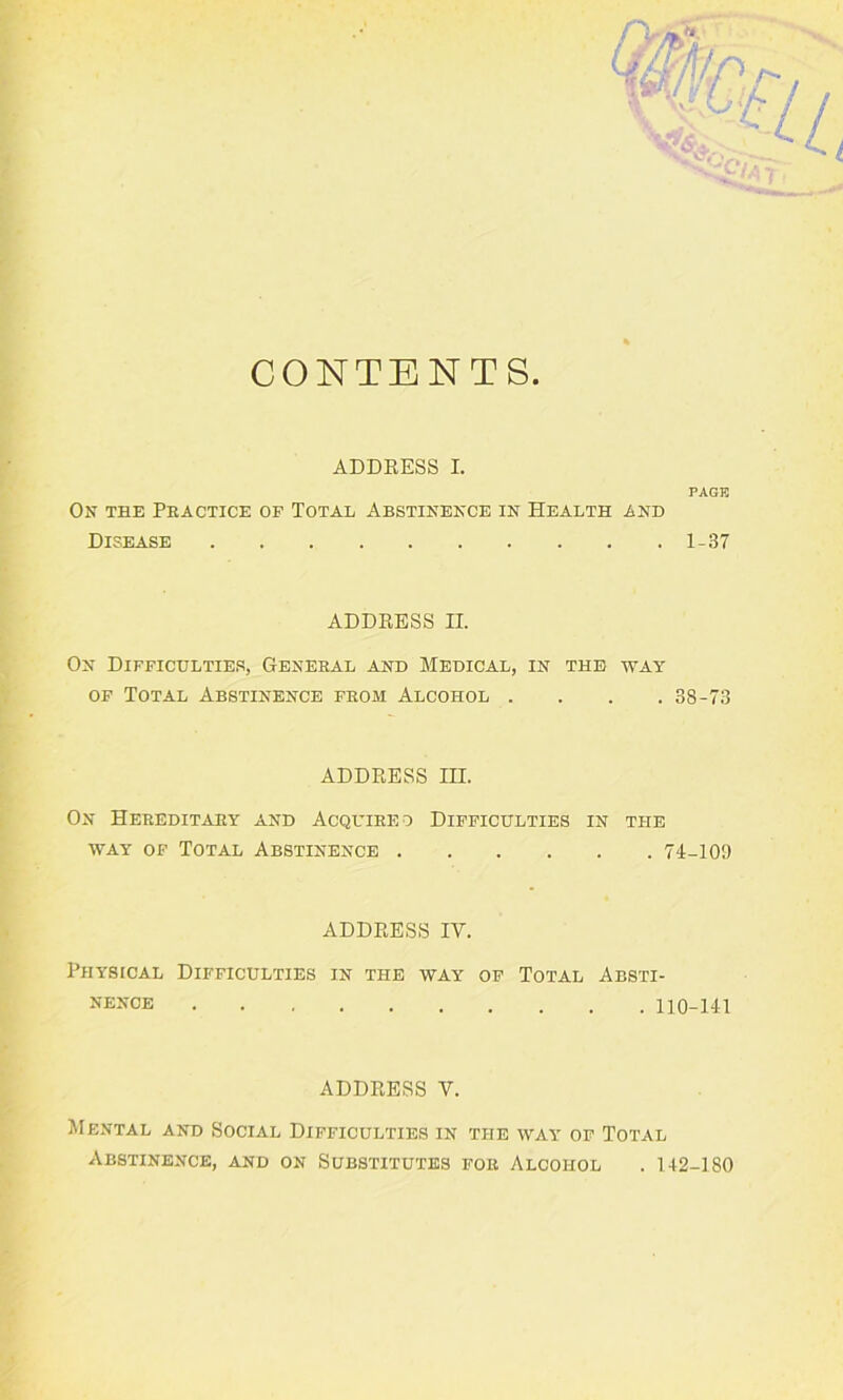 CONTENTS ADDRESS I. PAGE On the Practice of Total Abstinence in Health and Disease 1-37 ADDRESS II. On Difficulties, General and Medical, in the way of Total Abstinence from Alcohol .... 38-73 ADDRESS IH. On Hereditary and Acquired Difficulties in the way of Total Abstinence 74-109 ADDRESS IV. Physical Difficulties in the way of Total Absti- nence 110-141 ADDRESS V. Mental and Social Difficulties in the way of Total Abstinence, and on Substitutes for Alcohol . 142-180