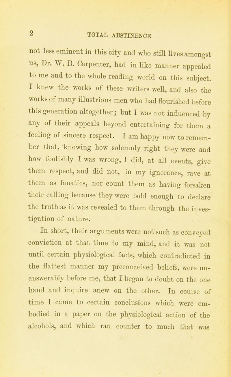 9 TOTAL ABSTINENCE not less eminent in this city and who still lives amongst ns, Di. W. B. Carpenter, had in like manner appealed to me and to the whole reading world on this subject. I knew the works of these writers well, and also the works of many illustrious men who had flourished before this generation altogether; but I was not influenced by any of their appeals beyond entertaining for them a feeling of sincere lespect. I am happy now to remem- ber that, knowing how solemnly right they were and how foolishly I was wrong, I did, at all events, give them respect, and did not, in my ignorance, rave at them as fanatics, nor count them as having forsaken their calling because they were bold enough to declare the truth as it was revealed to them through the inves- tigation of nature. In short, their arguments were not such as conveyed conviction at that time to my mind, and it was not until certain physiological facts, which contradicted in the flattest manner my preconceived beliefs, were un- answerably before me, that I began to doubt on the one hand and inquire anew on the other. In course of time I came to certain conclusions which were em- bodied in a paper on the physiological action of the alcohols, and which ran counter to much that was