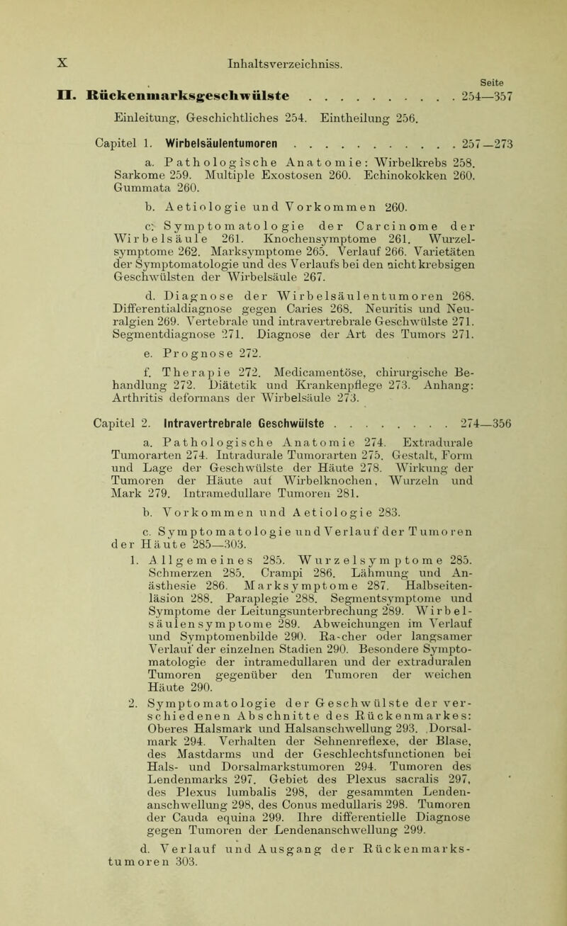 . Seite II. RückenmarksgescliTOÜlste 254—357 Einleitung, Geschichtliches 254. Eintheilung 256. Capitel 1. Wirbelsäulentumoren 257—273 a. Pathologische An a t o m ie : Wirbelkrebs 258. Sarkome 259. Multiple Exostosen 260. Echinokokken 260. Gummata 260. b. Aetiologie und Vorkommen 260. c: Symptomatologie der Carcinome der Wirbelsäule 261. Knochensymptome 261. Wurzel- symptome 262. Marksymptome 265. Verlauf 266. Varietäten der Symptomatologie und des Verlaufs hei den nicht krebsigen Geschwülsten der Wirbelsäule 267. d. Diagnose der Wir beisä ulentumoren 268. Differentialdiagnose gegen Caries 268. Neuritis und Neu- ralgien 269. Vertebrale und intravertrebrale Geschwülste 271. Segmentdiagnose 271. Diagnose der Art des Tumors 271. e. Prognose 272. f. Therapie 272. Medicamentöse, chirurgische Be- handlung 272. Diätetik und Krankenpflege 273. Anhang: Arthritis deformans der Wirbelsäule 273. Capitel 2. Intravertrebrale Geschwülste 274—356 a. Pathologische Anatomie 274. Extradurale Tumorarten 274. Intradurale Tumorarten 275. Gestalt, Form und Lage der Geschwülste der Häute 278. Wirkung der Tumoren der Häute aut Wirbelknochen, Wurzeln und Mark 279. lntramedullare Tumoren 281. b. Vorkommen und Aetiologie 283. c. Symptomatologie undVerlaufder Tumoren der Häute 285—303. 1. Allgemeines 285. Wurzelsymptome 285. Schmerzen 285. Crampi 286. Lähmung und An- ästhesie 286. Marksymptome 287. Halbseiten- läsion 288. Paraplegie 288. Segmentsymptome und Symptome der Leitungsunterbrechung 289. Wirbel- säulensymptome 289. Abweichungen im Verlauf und Symptomenbilde 290. Ra-eher oder langsamer Verlauf der einzelnen Stadien 290. Besondere Sympto- matologie der intramedullaren und der extraduralen Tumoren gegenüber den Tumoren der weichen Häute 290. 2. Symptomatologie der Geschwülste der ver- schiedenen Abschnitte des Rückenmarkes: Oberes Halsmark und Halsanschwellung 293. .Dorsal- mark 294. Verhalten der Sehnenreflexe, der Blase, des Mastdarms und der Geschlechtsfunctionen bei Hals- und Dorsalmarkstumoren 294. Tumoren des Lendenmarks 297. Gebiet des Plexus sacralis 297, des Plexus lumbalis 298, der gesammten Lenden- anschwellung 298, des Conus medullaris 298. Tumoren der Cauda equina 299. Ihre differentielle Diagnose gegen Tumoren der Lendenanschwellung 299. d. Verlauf und Ausgang der Rückenmarks- tumoren 303.