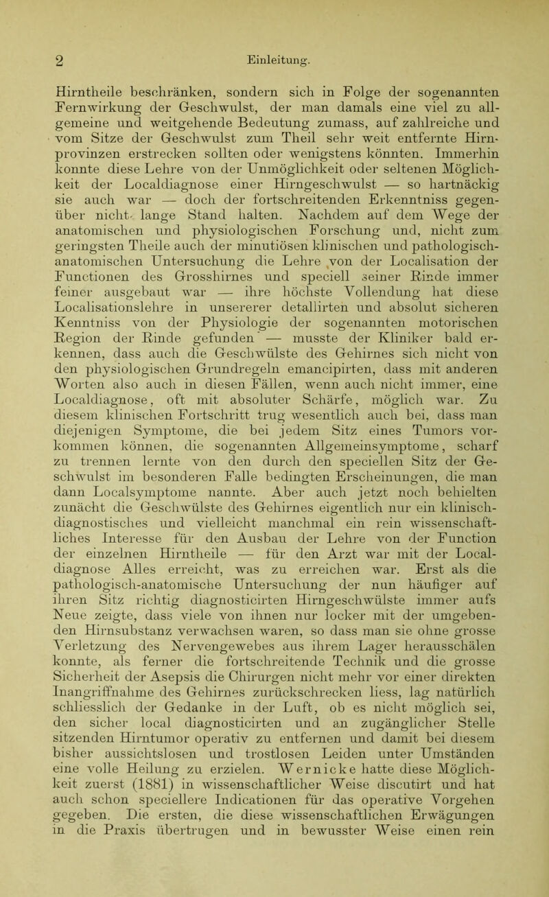 Hirntheile beschränken, sondern sich in Folge der sogenannten Fernwirkung der Geschwulst, der man damals eine viel zu all- gemeine und weitgehende Bedeutung zumass, auf zahlreiche und vom Sitze der Geschwulst zum Theil sehr weit entfernte Hirn- provinzen erstrecken sollten oder wenigstens könnten. Immerhin konnte diese Lehre von der Unmöglichkeit oder seltenen Möglich- keit der Localdiagnose einer Hirngeschwulst — so hartnäckig sie auch war — doch der fortschreitenden Erkenntniss gegen- über nicht- lange Stand halten. Nachdem auf dem Wege der anatomischen und physiologischen Forschung und, nicht zum geringsten Theile auch der minutiösen klinischen und pathologisch- anatomischen Untersuchung die Lehre von der Localisation der Functionen des Grosshirnes und speciell seiner Rinde immer feiner ausgebaut war — ihre höchste Vollendung hat diese Localisationslehre in unsererer detallirten und absolut sicheren Kenntniss von der Physiologie der sogenannten motorischen Region der Rinde gefunden — musste der Kliniker bald er- kennen, dass auch die Geschwülste des Gehirnes sich nicht von den physiologischen Grundregeln emancipirten, dass mit anderen Worten also auch in diesen Fällen, wenn auch nicht immer, eine Localdiagnose, oft mit absoluter Schärfe, möglich war. Zu diesem klinischen Fortschritt trug wesentlich auch bei, dass man diejenigen Symptome, die bei jedem Sitz eines Tumors Vor- kommen können, die sogenannten Allgemeinsymptome, scharf zu trennen lernte von den durch den speciellen Sitz der Ge- schwulst im besonderen Falle bedingten Erscheinungen, die man dann Localsymptome nannte. Aber auch jetzt noch behielten zunächt die Geschwülste des Gehirnes eigentlich nur ein klinisch- diagnostisches und vielleicht manchmal ein rein wissenschaft- liches Interesse für den Ausbau der Lehre von der Function der einzelnen Hirntheile —• für den Arzt war mit der Local- diagnose Alles erreicht, was zu erreichen war. Erst als die pathologisch-anatomische Untersuchung der nun häufiger auf ihren Sitz richtig diagnosticirten Hirngeschwülste immer aufs Neue zeigte, dass viele von ihnen nur locker mit der umgeben- den Hirnsubstanz verwachsen waren, so dass man sie ohne grosse Verletzung des Nervengewebes aus ihrem Lager herausschälen konnte, als ferner die fortschreitende Technik und die grosse Sicherheit der Asepsis die Chirurgen nicht mehr vor einer direkten Inangriffnahme des Gehirnes zurückschrecken liess, lag natürlich schliesslich der Gedanke in der Luft, ob es nicht möglich sei, den sicher local diagnosticirten und an zugänglicher Stelle sitzenden Hirntumor operativ zu entfernen und damit bei diesem bisher aussichtslosen und trostlosen Leiden unter Umständen eine volle Heilung zu erzielen. Wer nicke hatte diese Möglich- keit zuerst (1881) in wissenschaftlicher Weise discutirt und hat auch schon speciellere Indicationen für das operative Vorgehen gegeben. Die ersten, die diese wissenschaftlichen Erwägungen in die Praxis übertrugen und in bewusster Weise einen rein