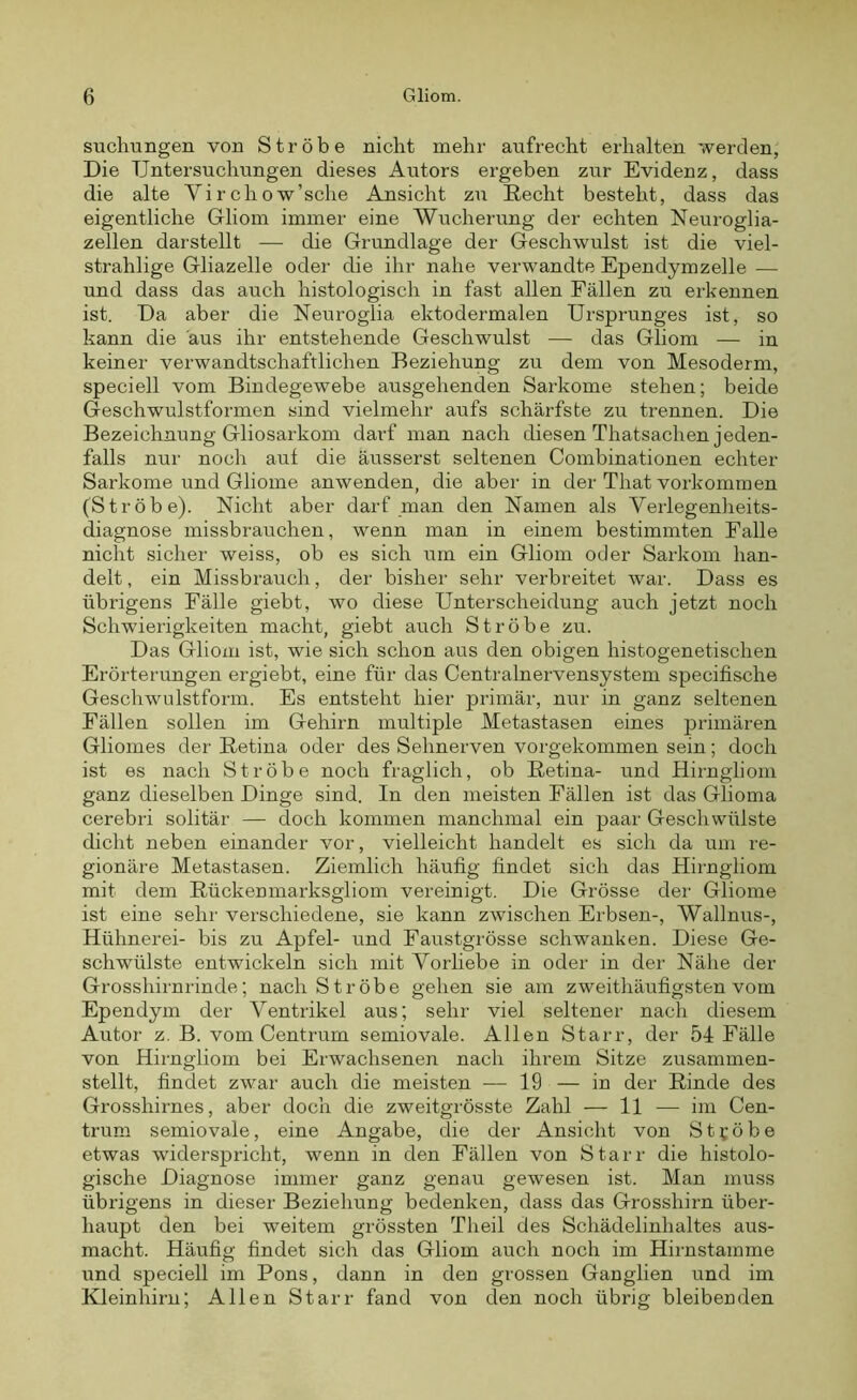 suchungen von Ströbe nicht mehr aufrecht erhalten werden, Die Untersuchungen dieses Autors ergeben zur Evidenz, dass die alte Virchow’sche Ansicht zu Recht besteht, dass das eigentliche Gliom immer eine Wucherung der echten Neuroglia- zellen darstellt — die Grundlage der Geschwulst ist die viel- strahlige Gliazelle oder die ihr nahe verwandte Ependymzelle — und dass das auch histologisch in fast allen Fällen zu erkennen ist. Da aber die Neuroglia ektodermalen Ursprunges ist, so kann die aus ihr entstehende Geschwulst — das Gliom — in keiner verwandtschaftlichen Beziehung zu dem von Mesoderm, speciell vom Bindegewebe ausgehenden Sarkome stehen; beide Geschwulstformen sind vielmehr aufs schärfste zu trennen. Die Bezeichnung Gliosarkom darf man nach diesen Thatsachen jeden- falls nur noch aut die äusserst seltenen Combinationen echter Sarkome und Gliome anwenden, die aber in der Tliat Vorkommen (Ströbe). Nicht aber darf man den Namen als Verlegenheits- diagnose missbrauchen, wenn man in einem bestimmten Falle nicht sicher weiss, ob es sich um ein Gliom oder Sarkom han- delt , ein Missbrauch, der bisher sehr verbreitet war. Dass es übrigens Fälle giebt, wo diese Unterscheidung auch jetzt noch Schwierigkeiten macht, giebt auch Ströbe zu. Das Gliom ist, wie sich schon aus den obigen histogenetischen Erörterungen ergiebt, eine für das Centralnervensystem specifische Geschwulstform. Es entsteht hier primär, nur in ganz seltenen Fällen sollen im Gehirn multiple Metastasen eines primären Gliomes der Retina oder des Sehnerven vorgekommen sein; doch ist es nach Ströbe noch fraglich, ob Retina- und Hirngliom ganz dieselben Dinge sind. In den meisten Fällen ist das Glioma cerebri solitär — doch kommen manchmal ein paar Geschwülste dicht neben einander vor, vielleicht handelt es sich da um re- gionäre Metastasen. Ziemlich häufig findet sich das Hirngliom mit dem Rückenmarksgliom vereinigt. Die Grösse der Gliome ist eine sehr verschiedene, sie kann zwischen Erbsen-, Wallnus-, Hühnerei- bis zu Apfel- und Faustgrösse schwanken. Diese Ge- schwülste entwickeln sich mit Vorliebe in oder in der Nähe der Grosshirnrinde; nach Ströbe gehen sie am zweithäufigsten vom Ependym der Arentrikel aus; sehr viel seltener nach diesem Autor z. B. vom Centrum semiovale. Allen Starr, der 54 Fälle von Hirngliom bei Erwachsenen nach ihrem Sitze zusammen- stellt, findet zwar auch die meisten — 19 — in der Rinde des Grosshirnes, aber doch die zweitgrösste Zahl — 11 — im Cen- trum semiovale, eine Angabe, die der Ansicht von Ströbe etwas widerspricht, wenn in den Fällen von Starr die histolo- gische Diagnose immer ganz genau gewesen ist. Man muss übrigens in dieser Beziehung bedenken, dass das Grosshirn über- haupt den bei weitem grössten Tlieil des Schädelinhaltes aus- macht. Häufig findet sich das Gliom auch noch im Hirnstamme und speciell im Pons, dann in den grossen Ganglien und im Kleinhirn; Allen Starr fand von den noch übrig bleibenden
