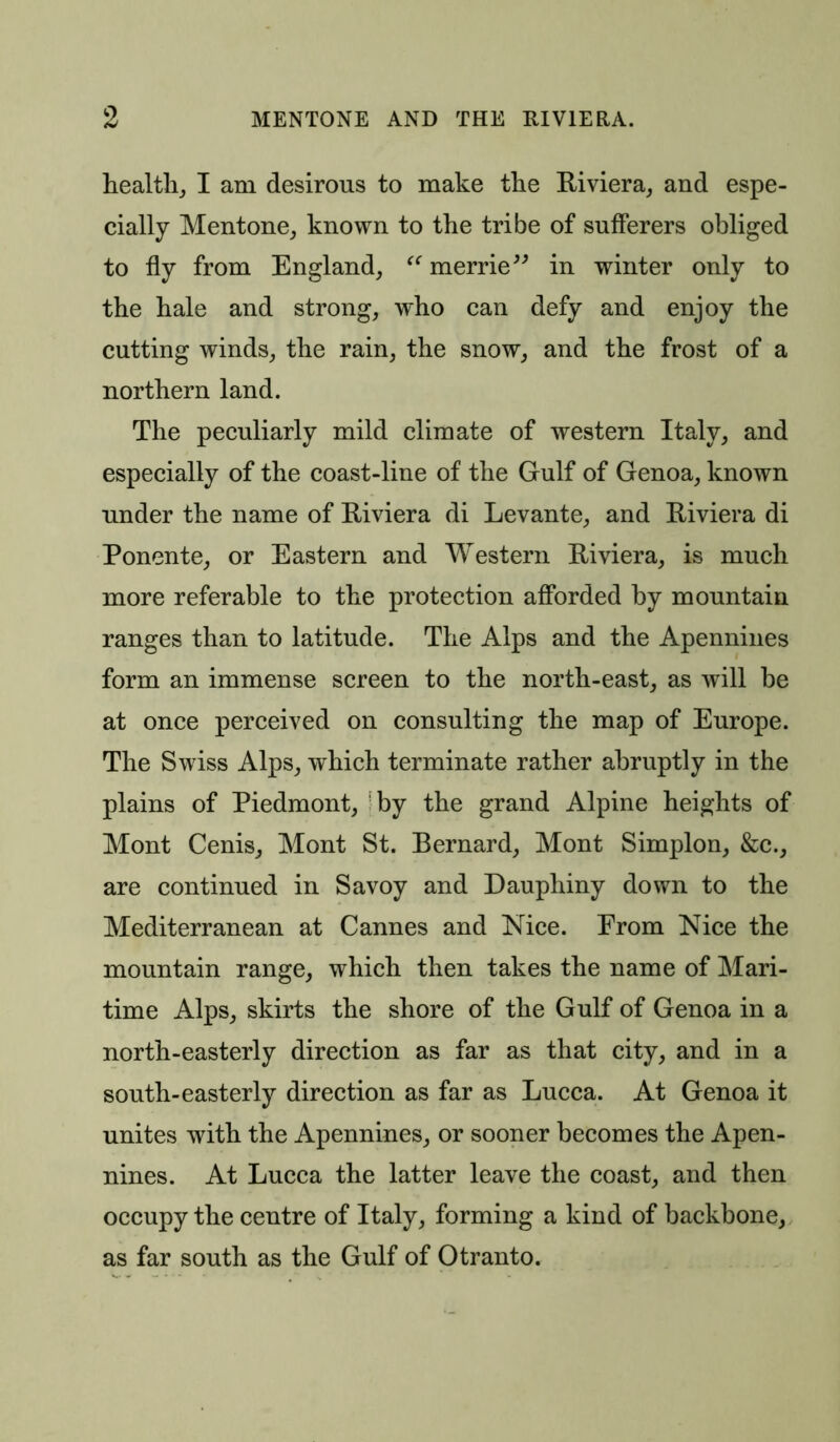health, I am desirous to make the Riviera, and espe- cially Mentone, known to the tribe of sufferers obliged to fly from England, “ merrie” in winter only to the hale and strong, who can defy and enjoy the cutting winds, the rain, the snow, and the frost of a northern land. The peculiarly mild climate of western Italy, and especially of the coast-line of the Gulf of Genoa, known under the name of Riviera di Levante, and Riviera di Ponente, or Eastern and Western Riviera, is much more referable to the protection afforded by mountain ranges than to latitude. The Alps and the Apennines form an immense screen to the north-east, as will be at once perceived on consulting the map of Europe. The Swiss Alps, which terminate rather abruptly in the plains of Piedmont, by the grand Alpine heights of Mont Cenis, Mont St. Bernard, Mont Simplon, &c., are continued in Savoy and Dauphiny down to the Mediterranean at Cannes and Nice. From Nice the mountain range, which then takes the name of Mari- time Alps, skirts the shore of the Gulf of Genoa in a north-easterly direction as far as that city, and in a south-easterly direction as far as Lucca. At Genoa it unites with the Apennines, or sooner becomes the Apen- nines. At Lucca the latter leave the coast, and then occupy the centre of Italy, forming a kind of backbone, as far south as the Gulf of Otranto.