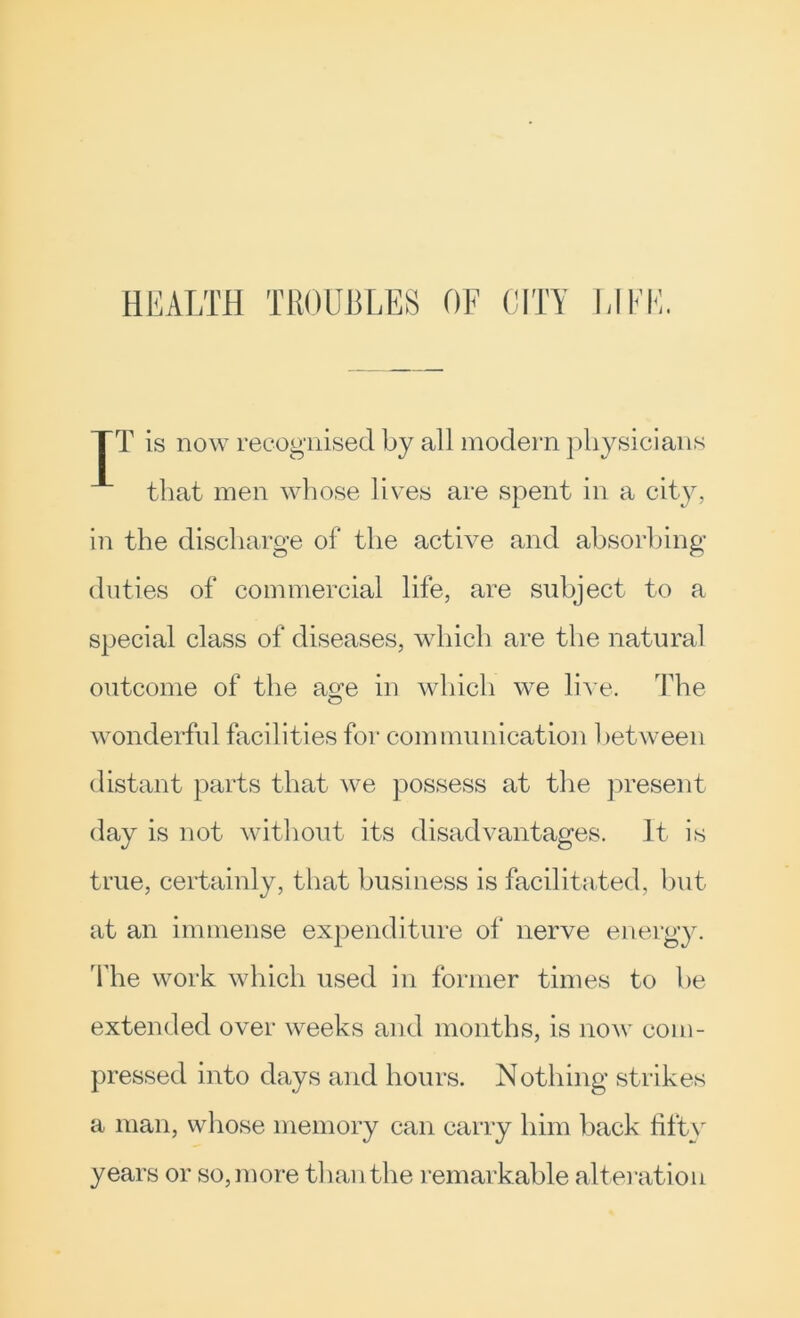 T is now recognised by all modern physicians that men whose lives are spent in a city, in the discharge of the active and absorbing duties of commercial life, are subject to a special class of diseases, which are the natural outcome of the as:e in wliicli we hh e. The wonderful facilities for communication l)etween distant parts that we possess at the j^resent day is not without its disadvantages. It is true, certainly, that business is facilitated, hut at an immense expenditure of nerve energy. The work which used in former times to he extended over weeks and months, is now com- pressed into days and hours. Nothing strikes a man, whose memory can carry him hack fifty years or so, more than the remarkable alteration