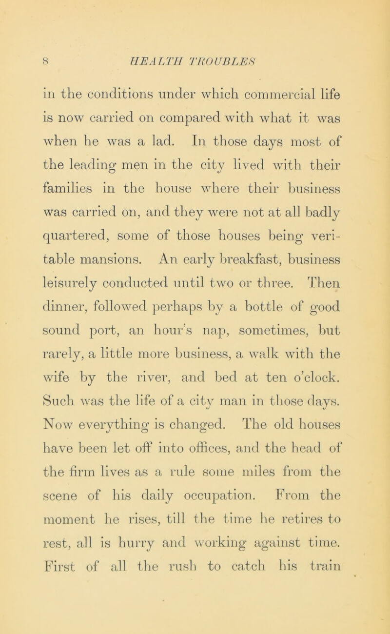 in the conditions under which coinniercial life is now carried on compared with what it was when he was a lad. In those days most of the leading meii in the city lived with their families in the house where their business was carried on, and they w^ere not at all badly quartered, some of those houses being veri- table mansions. An early breakfast, business leisurely conducted until two or three. Then dinner, followed perhaps by a bottle of good sound port, an hour’s naj^, sometimes, but rarely, a little more business, a Avalk with the wife by the river, and bed at ten o’clock. Such was the life of a city man in those days. Now everything is changed. The old houses have been let off into offices, and the head of the firm lives as a rule some miles from the scene of his daily occupation. From the moment he rises, till the time he retires to rest, all is hurry and working against time. First of all the rush to catch his train