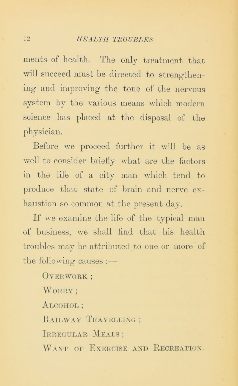 ments of health. The only treatment that will succeed must be directed to strengthen- ing and improving the tone of the nervous system hy the various means which modern science has placed at the disposal of the {)hysician. Before we proceed further it will be as well to consider briefly what are the factors in the life of a city man which tend to produce that state of brain and nerve ex- liaustion so common at the present day. If we examine the life of the typical man of business, Ave shall find that his health troubles may he attributed to one or more of the followino’ causes : — Overwork ; Worry ; Alcohol ; Bailavay Travelljno ; Irregular Meals ; Want of Exercise and Recreation.