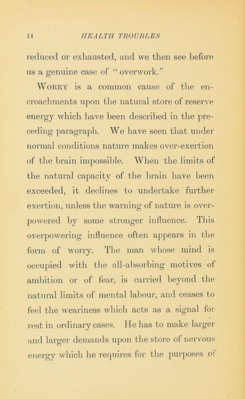 reduced or exhausted, and we then see before us a genuine case of overwork.” Worry is a common cause of the en- croachments upon tlie natural store of reserve energy which have been described in the pre- ceding paragraph. We have seen that under normal conditions nature makes over-exertion of the brain impossible. When the limits of the natural capacity of the brain have been exceeded, it declines to undertake further exertion, unless the warning of nature is over- powered by some stronger influence. This overpowering influence often appears in the form of worry. The man whose mind is occupied with the nll-ahsorbing motives of ambition or of fear, is carried beyond the natural limits of mental labour, and ceases to feel the weariness which acts as a signal for rest in ordinary cases. He has to make larger and larger demands upon the store of nervous energy which he requires for the purposes oi