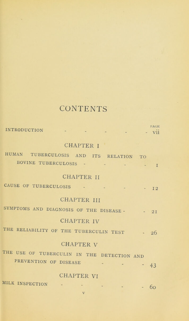 CONTENTS INTRODUCTION CHAPTER I HUMAN I UBERCULOSIS AND ITS RELATION TO BOVINE TUBERCULOSIS - CHAPTER II CAUSE OF TUBERCULOSIS - CHAPTER III SYMPTOMS AND DIAGNOSIS OF THE DISEASE - CHAPTER IV THE RELIABILITY OF THE TUBERCULIN TEST CHAPTER V the use of tuberculin in the detection and PREVENTION OF DISEASE CHAPTER VI J'AGE vii I 12 21 26 +3 milk inspection 60